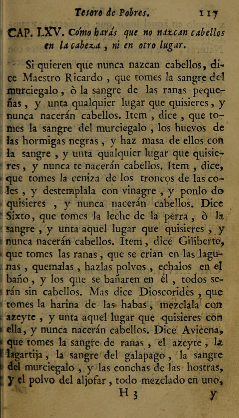 CAP. LXV. Como bítrás que no ndz,can cabellos tn U cabez^a , ni en otro lugar. Si quieren que nunca nazcan cabellos, di- ce Maestro Ricardo , que tomes la sangre dcl murciegalo, b la sangre de las ranas pequcr- ñas , y unta qualquier lugar que quisieres, y nunca nacerán cabellos. Item , dice , que to- mes la sangre del murciegalo , los huevos de las hormigas negras , y haz masa de ellos con la sangre , y unta qualquier lugar que quisie* res , y nunca te nacerán cabellos. Item , dice, que tomes la ceniza de los troncqs de las co- les , y destémplala con vinagre , y ponlo do quisieres , y nunca nacerán cabellos. Dice  Sixto, que tomes la leche de la perra , ó Ja sangre , y unta aquel lugar que quisieres , y nunca nacerán cabellos. Item , dice Giliberte, > que tomes las ranas, que se crian en las lagu- nas , quémalas , hazlas polvos , échalos en el baño, y los que se bañaren en él , todos se- r rán sin cabellos. Mas dice Dioscorides , que tomes la harina de las> habas, mézclala con i azcyte , y unta aquel lugar que quisieres con \ ella, y nunca nacerán cabellos. Dice Avicena, i que tomes la sangre de ranas , el azeytc, Iz f lagartija, la sangre del galapago, la sangre : del murciegalo , y las conchas de las hostras, [ y el polvo del aljófar , todo mezclado en uno, H3 y