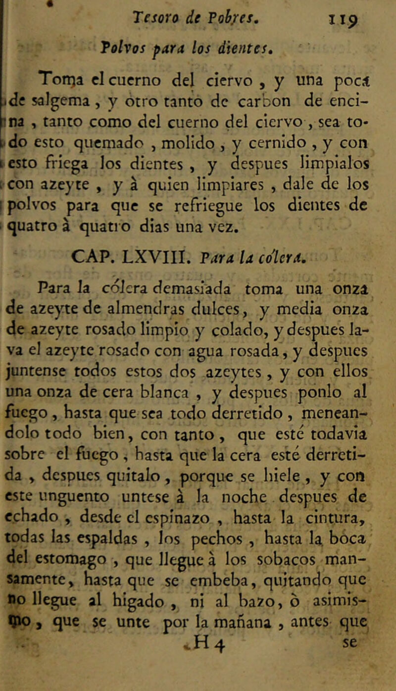 Tolvas para los dientes. Torrea cl cuerno del ciervo , y una pocí ide salgema , y otro tanto de carbón de enci- sna , tanto como del cuerno del ciervo , sea to- l-do esto quemado , molido , y cernido , y con I esto friega los dientes , y después limpíalos i con azeyte , y á quien limpiares , dale de los polvos para que se refriegue los dientes de quatro á quatro dias una vez. CAP. LXVIII. Tara la co'lerd. Para la cólera demasiada toma una onza de azeyte de almendras dulces, y media onza de azeyte rosado limpio y colado, y después la- va el azeyte rosado con agua rosada, y después júntense todos estos dos azcytes, y con ellos una onza de cera blanca , y después ponlo al fuego , hasta que sea todo derretido , meneán- dolo todo bien, con tanto, que este todavía sobre el fuego , hasta que la cera esté derreti- da , después quítalo , porque se hiele , y con este ungüento úntese á la noche después de echado , desde cl espinazo , hasta la cintura, todas las espaldas , los pechos , hasta la, boca del estomago , que llegue a los sobacos man- samente, hasta que se embeba, quitando que no llegue al hígado , ni al bazo, 6 asimis- 9JO, que se unte por la mañana , antes que H 4 se