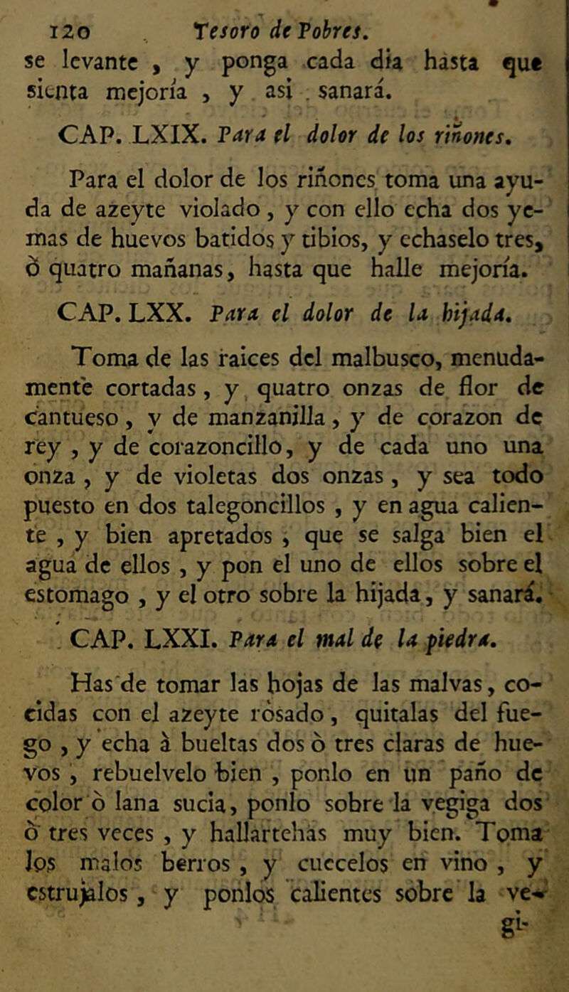 se levante , y ponga cada dk hasta que sienta mejoría , y asi . sanará. CAP. LXIX. Para el dolor de los rtnones. Para el dolor de los riñones, toma una ayu- da de azeyte violado, y con ello echa dos ye- mas de huevos batidos y tibios, y échaselo tres, d quatro mañanas, hasta que halle mejoría. CAP. LXX. Para el dolor de la hijada. Toma de las ralees del malbusco, menuda- mente cortadas, y quatro onzas de flor de Cantueso, y de manzanilla, y de corazón de rey , y de corazoncillo, y de cada uno una onza , y de violetas dos onzas, y sea todo puesto en dos talegoncillos , y en agua calien- te , y bien apretados , que se salga bien el agua de ellos , y pon el uno de ellos sobre el estomago , y el otro sobre la hijada, y sanará. • CAP. LXXI. Para el mal de la fiedra. Has de tomar las hojas de las malvas, co- cidas con el azeyte rosado , quítalas del fue- go , y echa á bueltas dos ó tres claras de hue- vos , rebuelvelo bien , ponlo en un paño de color ó lana sucia, ponlo sobre la yegiga dos ó' tres veces , y hallartehás muy bien. Toma Jos malos berros, y cuécelos en vino , y estrújalos, y ponlos calientes sóbre la