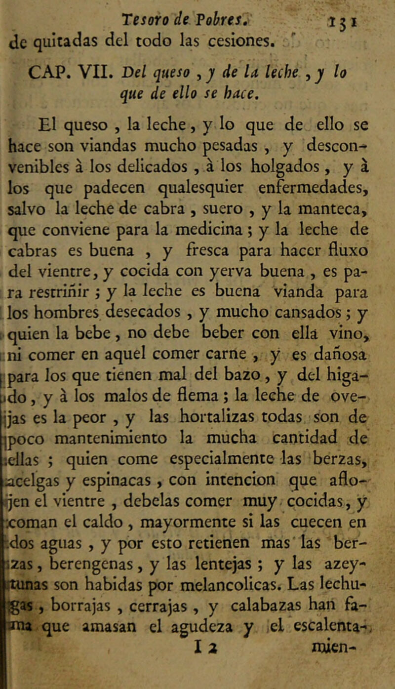 de quitadas del todo las cesiones. CAP. VII. Del queso , y de U leche , y lo que de ello se hace. El queso , la leche, y lo que de ello se hace son viandas mucho pesadas , y descon- venibles á los delicados , á los holgados , y á los que padecen qualesquier enfermedades, salvo la leche de cabra , suero , y la manteca, que conviene para la medicina; y la leche de cabras es buena , y fresca para hacer fluxo del vientre, y cocida con yerva buena , es pa- ra restriñir ; y la leche es buena vianda para ! los hombres desecados , y mucho cansados; y [• quien la bebe , no debe beber con ella vino, 1; ni comer en aquel comer carne , y es dañosa [ para los que tienen mal del bazo, y del higa- jdo, y á los malos de flema; la leche de ove- jjas es la peor , y las hortalizas todas son de ipoco mantenimiento la mucha cantidad de sellas ; quien come especialmente las berzas, íacelgas y espinacas, con intención que aflo- jen el vientre , debelas comer muy cocidas, y xoman el caldo , mayormente si las cuecen en idos aguas , y por esto retienen mas las ber- izas, berengenas, y las lentejas ; y las azey- ítunas son habidas por melancólicas. Las lechu- das , borrajas , cerrajas , y calabazas han fa- una que amasan el agudeza y xl escalenta-, I 2 nwcn-