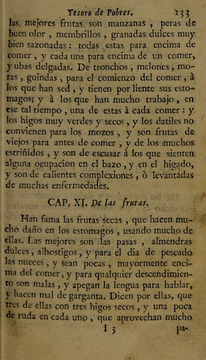 las. mejores frutas son manzanas , peras de buen olor , membrillos , granadas dulces muy. bien sazonadas: todas estas para encima de comer , y cada una para encima de un comer, y ubas delgadas. De tronchos , melones, mo- ras , guindas, para el comienzo del comer, á los que han sed, y tienen por liente sus estó- magos; y á los que han mucho trabajo, en ese tal tiempo , una de estas á cada comer : y los higos muy verdes y secos, y los dátiles no convienen para los mozos , y son frutas de viejos para antes de comer , y de los^ muchos, estriñidos , y son de escusar á los que sienten alguna ocupación en el bazo , y en el higado, y son de calientes complexiones, ó levantadas de muchas enfermedades. CAP, Xf, J)e las frutas. Han fama las frutas secas , que háeen mu- cho daño en los estómagos, usando mucho de ellas. Las mejores son las pasas , almendras dulces , alhostigos, y para el dia de pescado las nueces , y sean pocas , mayormente enci- ma del comer, y para qualquier descendimien- to son malas , y apegan la lengua para hablar, y hacen mal de garganta. Dicen por ellas, que tres de ellas con tres higos secos , y una poca de ruda en cada uno , que aprovechan mucho