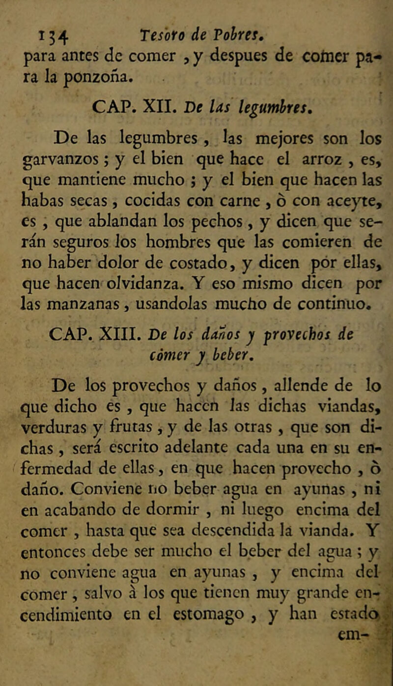 para antes de comer , y después de coíncr pa- ra la ponzoña. CAP. XII. De las legumbres. De las legumbres , las mejores son los garvanzos; y el bien que hace el arroz , es, que mantiene mucho j y el bien que hacen las habas secas, cocidas con carne , ó con acej'te, es , que ablandan los pechos, y dicen que se- rán seguros los hombres que las comieren de no haber dolor de costado, y dicen por ellas, que hacen olvidanza. Y eso mismo dicen por las manzanas, usándolas mucho de continuo. CAP. XIII. De los danos y provechos de córner y beber. De los provechos y daños, allende de lo que dicho es , que hacen las dichas viandas, verduras y frutas , y de las otras , que son di- chas , será escrito adelante cada una en su en- fermedad de ellas, en que hacen provecho , o daño. Conviene no beber agua en ayunas , ni en acabando de dormir , ni luego encima del comer , hasta que sea descendida lá vianda. Y entonces debe ser mucho el beber del agua ; y no conviene agua en ayunas , y encima del comer , salvo á los que tienen muy grande cn-r ■ cendimiento en el estomago , y han estada^