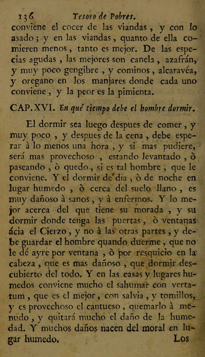 conviene el cocer de las viandas , y con lo asado ; y en las viandas, quanto de ella co- mieren menos, tanto es mejor. De las espe- cias agudas , las mejores son canela , azafrán, y muy poco gengibre , y cominos, alcaravea, y orégano en los manjares donde cada uno conviene , y la peor es la pimienta. CAP. XVI. E« qué tiempo debe el hombre dormir. El dormir sea luego después de comer, y muy poco , y después de la cena , debe espe- rar á lo menos una hora , y si mas pudiere, será mas provechoso , estando levantado , o paseando , ó quedo, si es tal hombre , que le conviene. Y el dormir de'dia , ó de noche en lugar húmedo , o cerca del suelo llano , es muy dañoso á sanos, y á enfermos. Y lo me- jor acerca del que tiene su morada , y su dormir donde tenga las puertas , ó ventanas ácia el Cierzo, y no á las otras partes , y de- be guardar el hombre quando duerme , que no le de ayre por ventana , ó jíor resquicio en la cabeza , que es mas dañoso , que dormir des- cubierto del todo. Y en las casas y lugares hú- medos conviene mucho el sahumar con verta- tum , que es el mejor, con salvia , y tomillos, y es provechoso el cantueso , quemarlo á me- nudo , y quitará mucho el daño de la hume- dad. Y muchos daños nacen del moral en lu- gar húmedo. Los