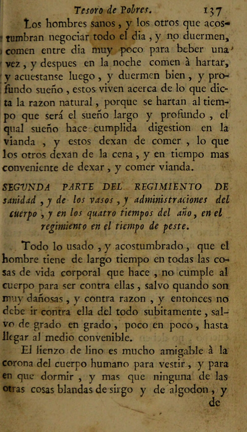 tos hombres sanos, y los otros que acos- ^ tumbran negociar todo el día , y no duermen, j comen entre dia muy poco para beber una'* vez , y después en la noche comen á hartar, ' y acuestanse luego , y duermen bien , y pró- ; fundo sueño , estos viven acerca de lo que dic- ta la razón natural, porque se hartan al tiem- po que será el sueño largo y profundo , el qual sueño hace cumplida digestión en la vianda , y estos dexan de comer , lo que los otros dexan de la cena, y en tiempo mas conveniente de dexar , y comer vianda. SEGVNDA PARTE DEL REGIMIENTO DE sanidad , y de los vasos ,y administraciones del cuerpo , y en los quatro tiempos del ano, en el regimiento en el tiempo de peste. Todo lo usado , y acostumbrado, que el hombre tiene de largo tiempo en todas las co- sas de vida corporal que hace , no cumple al cuerpo para ser contra ellas, salvo quando son muy dañosas , y contra razón , y entonces no debe ir contra ella del todo súbitamente , sal- vo de grado en grado, poco en poco, hasta llegar al medio convenible. El lienzo de lino es mucho amiíjable á la corona del cuerpo humano para vestir, y para en que dormir , y mas que ninguna de las otras cosas blandas de sirgo y de algodón , y de