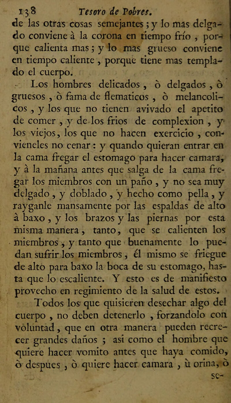 de las otras cosas semejantes; y lo mas delga- do conviene á la corona en tiempo frío , por- que calienta mas; y lo mas grueso conviene en tiempo caliente , porque tiene mas templa- do el cuerpo. Los hombres delicados , ó delgados , ó gruesos , ó fama de flemáticos , ó melancóli- cos , y los que no tienen avivado el apetito de comer , y de los fríos de complexión , y- los viejos, los que no hacen exercicio , con- vieneles no cenar: y quando quieran entrar en la cama fregar el estomago para hacer camara, y á la mañana antes que salga de la cama fre- gar los miembros con un paño , y no sea muy delgado , y doblado , ’y hecho como pella , y rayganlc mansamente por las espaldas de alto á baxo , y los brazos y las piernas por esta misma manera, tanto, que se calienten los miembros , y tanto que buenamente lo pue- dan sufrir los miembros, él mismo se friegue de alto para baxo la boca de su estomago, has- ta que lo cscaliente. Y esto es de manifiesto provecho en regimiento de la salud de estos. Todos los que quisieren desechar algo del cuerpo , no deben detenerlo , forzándolo con voluntad , que en otra manera pueden recre- cer grandes daños ; asi como el hombre que -quiere hacer vomito antes que haya comido, ó después , ó quiere hacer camara , u orina, 6 se-