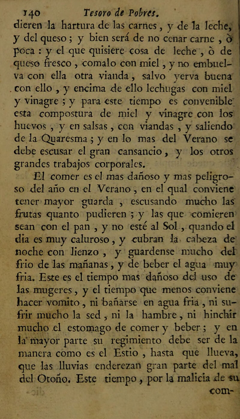 dieren la hartura de las carnes, y de la leche, y del queso ; y bien será de no cenar carne , b poca : y el que quisiere cosa de leche , 6 de queso fresco , comalo con miel, y no embuel- va con ella otra vianda, salvo yerva buena . con ello , y encima de ello lechugas con miel y vinagre ; y para este tiempo es convenible esta compostura de miel y vinagre con los huevos , y en salsas , con viandas , y saliendo de la Quaresma ; y en lo mas del Verano se debe escusar el gran cansancio, y los otros grandes trabajos corporales. El comer es el mas dañoso y mas peligro- so del año en el Verano , en el qual conviene tener mayor guarda , escusando mucho las frutas quanto pudieren ; y las que comieren sean con el pan , y no esté al Sol, quando el dia es muy caluroso, y cubran la cal>eza de noche con lienzo , y guárdense mucho deí frío de las mañanas, y de beber el agua muy fria. Este es el tiempo mas dañoso dd uso de las mugeres, y el tiempo que menos conviene hacer vomito, ni bañarse en agua fria , ni su- frir mucho la sed , ni la hambre, ni hinchír mucho el estomago de comer y beber; y en la'ríiayor parte su regimiento debe ser de la manera como es el Estio , hasta que llueva, que las lluvias enderezan gran parte del mal dd Otoño. Este tiempo , por la malicia de su com-