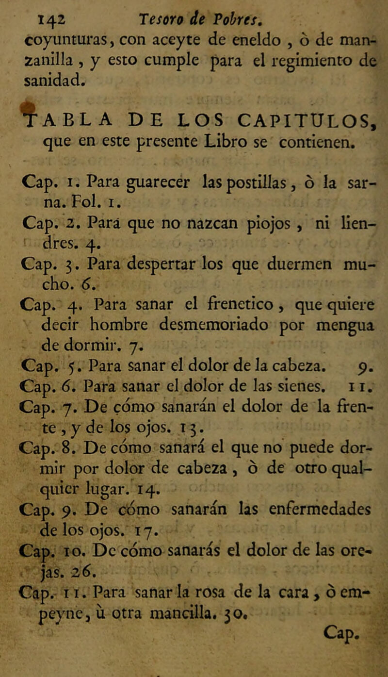 coyunturas, con aceyte de eneldo , ó de man- zanilla , y esto cumple para el regimiento de sanidad. ÍaBLA de los CAPITULOS, que en este presente Libro se contienen. Cap. I. Para guarecer las postillas, ó la sar- na. Fol. I. Cap. z. Para que no nazcan piojos , ni lien- I dres. 4. Cap. 3. Para despertar los que duermen mu- cho. 6. Cap. 4. Para sanar el frenético, que quiere decir hombre desmemoriado por mengua de dormii-, 7. Cap. 5. Para sanar el dolor de la cabeza. 9. Cap. 6. Para sanar el dolor de las sienes. 11. Cap. 7. De cómo sanarán el dolor de la fren- te , y de los ojos. 13. Cap. 8. De cómo sanará el que no puede dor- mir por dolor de cabeza , ó de otro qual- quicr lugar. 14. Cap. 9. De cómo sanarán las enfermedades de los ojos. 17. Cap. 10. De cómo sanarás el dolor de las ore- jas. 26. Cap. 11. Para sanar la rosa de la cara , ó em- peyncj u otra mancilla. 30. Cap.