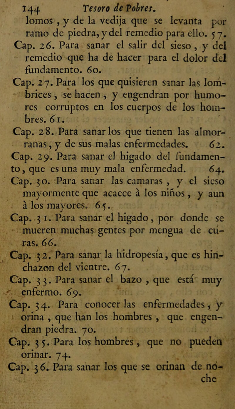lomos , y de la vedija que se levanta por ramo de piedra, y del remedio para ello. 57. Cap. 26. Para sanar el salir del sieso, y del remedio que ha de hacer para el dolor del fundamento. 60. Cap. 27. Para los que quisieren sanar las lorh- brices , se hacen , y engendran por humo- res corruptos en los cuerpos de los hom- bres. 61. Cap. 28. Para sanarlos que tienen las almor- ranas, y de sus malas enfermedades. 62, Cap. 29. Para sanar el higado del fundamen- to, que es una muy mala enfermedad. 64. Cap. 30. Para sanar las camaras , y el sieso mayormente que acaece á los niños, y aun á los mayores. 6 5. Cap. 3 T. Para sanar el higado, por donde se ' mueren muchas gentes por mengua de cu- ras. 66. Cap. 32. Para sanar la hidropesía, que es hin- chazón del vientre. 6j. Cap. 3 3. Para sanar el bazo , que está muy < enfermo. 69. Cap. 34. Para conocerlas enfermedades, y orina , que han los hombres , que engen- dran piedra. 70. Cap. 3 5. Para los hombres, que no pueden orinar. 74. Cap. 3 6. Para sanar los que se orinan de no- che