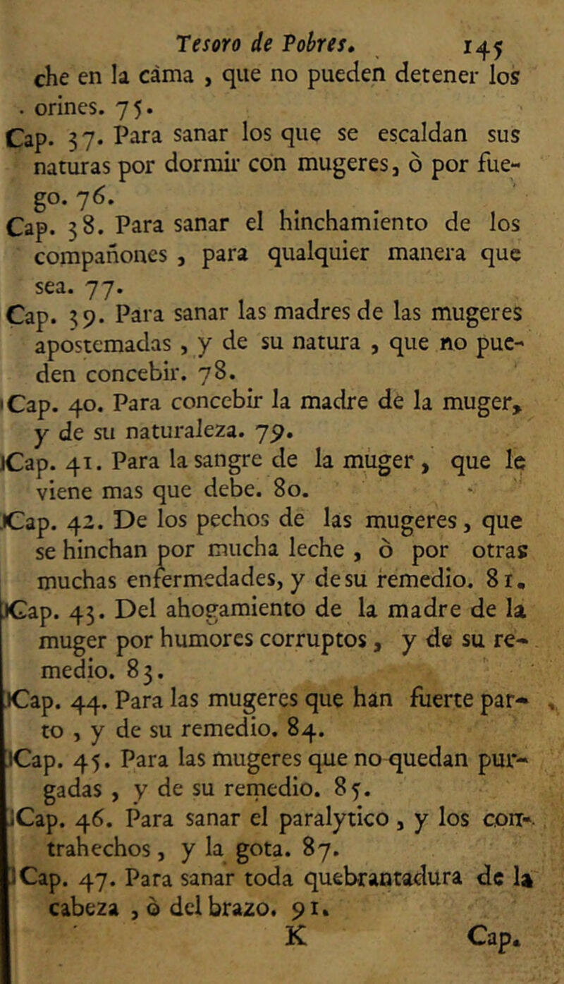 che en la cama , que no pueden detener los . orines. 75. Cap. 37. Para sanar los que se escaldan sus naturas por dorraii’ con mugeres j ó por fue- go. 76. Cap. 38. Para sanar el hinchamíento de los compañones , para qualquier manera que sea. 77. Cap. 59. Para sanar las madres de las mugeres apostemadas , y de su natura , que no pue- den concebir. 78. • Cap. 40. Para concebir la madre de la muger, y de su naturaleza. 79. jCap. 41. Para la sangre de la muger, que le viene mas que debe. 80. JCap. 42. De los pechos de las mugeres, que se hinchan por mucha leche , ó por otras muchas enfermedades, y de su remedio. 8r, JGap. 43. Del ahogamiento de la madre de la muger por humores corruptos, y d® su re- medio. 83. iCap. 44. Para las mugeres que han fuerte par- to , y de su remedio. 84. JCap. 45. Para las mugeres que no quedan pur- gadas , y de su remedio. 85. jCap. 46. Para sanar el paralytico, y los con-, trahechos, y la gota. 87. JCap. 47. Para sanar toda quebrantadura de U cabeza , o dcl brazo. 91. K Cap,