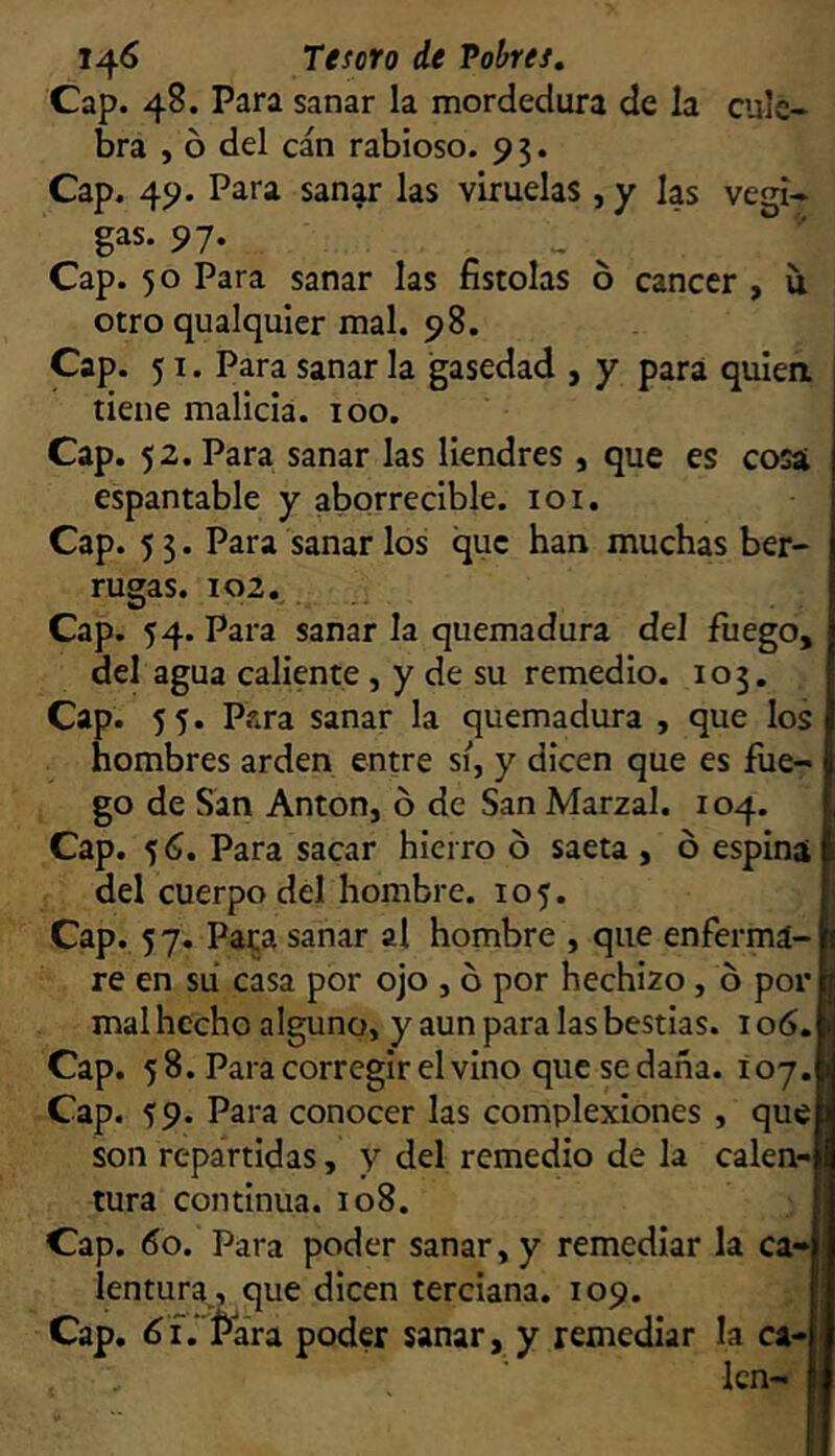 Cap. 48. Para sanar la mordedura de la cule- bra , ó del can rabioso. 9 5. Cap. 49. Para sanar las viruelas , y las vegi- gas. 97. Cap. 50 Para sanar las fistolas 6 cáncer , íi otro qualquier mal. 98. Cap. 51. Para sanar la igasedad , y para quiea tiene malicia. 100. Cap. 52. Para sanar las liendres , que es cosa espantable y aborrecible. 101. Cap. 5 3. Para sanar los que han muchas ber- rugas. 102. Cap. 54. Para sanar la quemadura del fuego, del agua caliente , y de su remedio. 103. Cap. 55. Para sanar la quemadura , que los hombres arden entre sí, y dicen que es fue- go de San Antón, o de San Marzal. 104. Cap. 5 6, Para sacar hierro ó saeta , ó espinat del cuerpo del hombre. 105. Cap. 5 7. Para sanar al hombre , que enfermá- re en su casa por ojo , ó por hechizo, ó por mal hecho alguno, y aun para las bestias. 106. Cap. 58. Para corregir el vino que se daña. 107. Cap. 59. Para conocer las complexiones , que son repartidas, y del remedio de la calen- tura continua. 108. Cap. 60. Para poder sanar, y remediar la ca- lentura, que dicen terciana. 109. Cap. 6i.']^ara poder sanar, y remediar la ca- len-