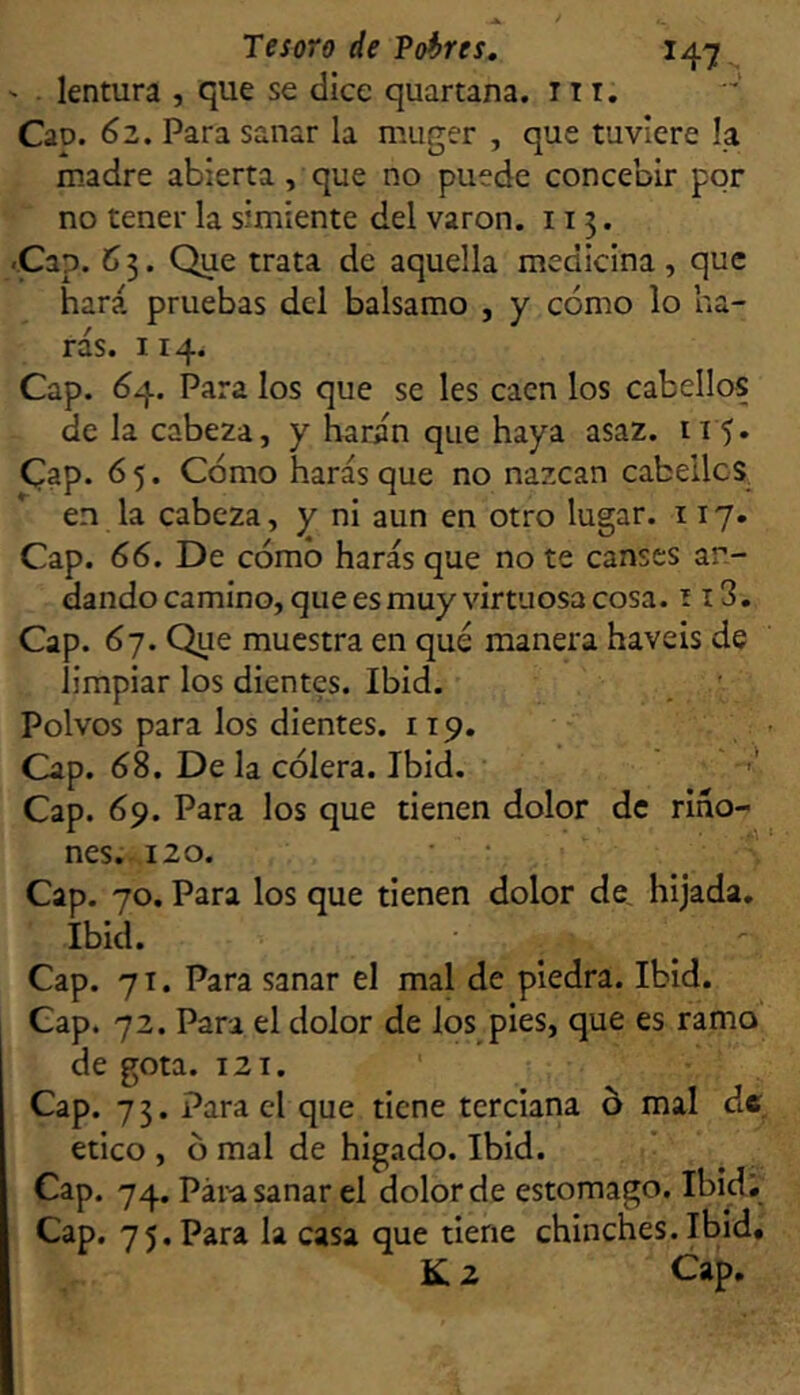 lentura , que se ílice quartana. 11 t. Cao. 6z. Para sanar la muger , que tuviere la madre abierta, que no puede concebir por no tener la simiente del varón. 113. Cap. 63. Que trata de aquella medicina, que hará pruebas del balsamo , y cómo lo ha- rás. 114. Cap. Ó4. Para los que se les caen los cabellos de la cabeza, y harán que haya asaz. 115. Cap. 65. Cómo harás que no nazcan cabelles, en la cabeza, y ni aun en otro lugar. 117« Cap. 66. De cómo harás que no te canses an- dando camino, que es muy virtuosa cosa. 113. Cap. 6j. Qiie muestra en qué manera haveis de limpiar los dientes. Ibid. Polvos para los dientes. 119. Cap. ó8. De la cólera. Ibid. ' ' Cap. 69. Para los que tienen dolor de ríño- nes. .120. ■ • Cap. 70. Para los que tienen dolor de, hijada. Ibid. Cap. 71. Para sanar el mal de piedra. Ibid. Gap. 72. Para el dolor de los pies, que es ramo de gota. 121. Cap. 73. Para el que tiene terciana o mal de etico , ó mal de hígado. Ibid. Cap. 74. Para sanar el dolor de estomago. Ibid;^ Cap. 75, Para la casa que tiene chinches.Ibid, K 2 Cap,