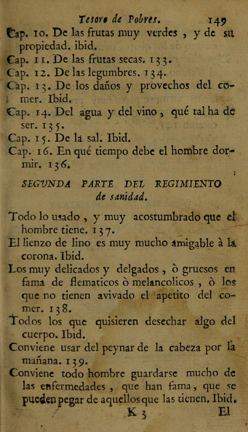 t^ap. 10. De las frutas muy verdes , y de sil propiedad, ibid. Gap. 11. De las frutas secas. 135. Cap. 12. De las legumbres. 134. Cap. 13. De los daños y provechos del co- ^ mcr. Ibid. Gap. 14. Del agua y del vino , qué tal ha de ser. 135. Cap. 15. De lá sal. Ibid. Cap. 16. En qué tiempo debe el hombre dor- mir. SEGVNDA PARTE DEL REGIMIENTO de sAnidad. Todo lo usado, y muy acostumbrado que el: hombre tiene. 137. El lienzo de lino es muy mucho ámigable a li corona. Ibid. Los muy delicados y delgados , 6 gruesos en fama de flemáticos ó melancólicos , ó los que no tienen avivado el apetito del co- mer. 138. 'Lodos los que quisieren desechar algo dcl cuerpo. Ibid. Conviene usar del peynar de la cabeza por la mañana. 139. Conviene todo hombre guardarse mucho de las enfermedades , que han fama, que se pueden pegar de aquellos que las denen. Ibid* K 5 El