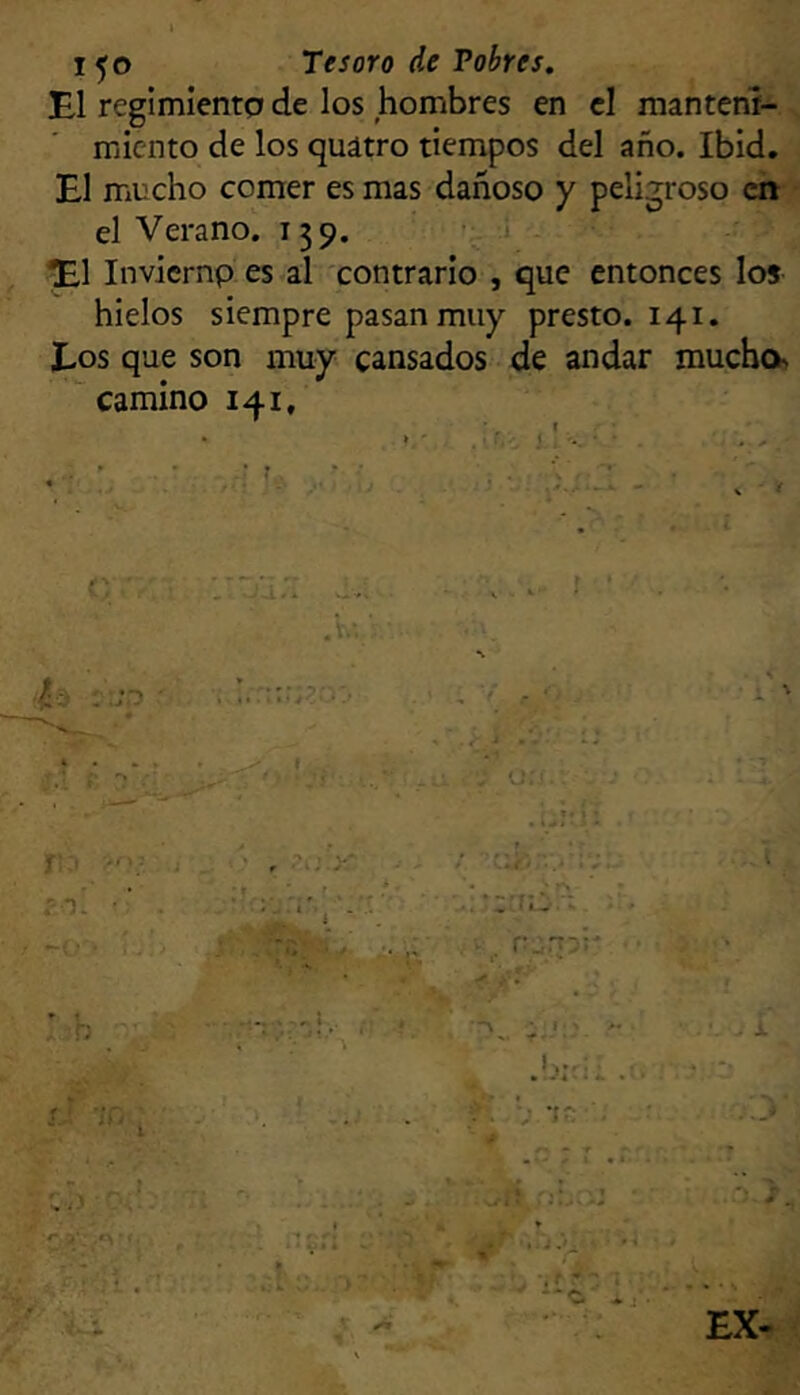1^0 Tesoro de Pobres. El regimientp de los hombres en el manteni- miento de los quátro tiempos del año. Ibid, El mucho comer es mas dañoso y peligroso ch ' el Verano. 159. • i ^1 inviernp es al contrario , que entonces los hielos siempre pasan muy presto. 141. Eos que son muy cansados de andar mucho camino 141,
