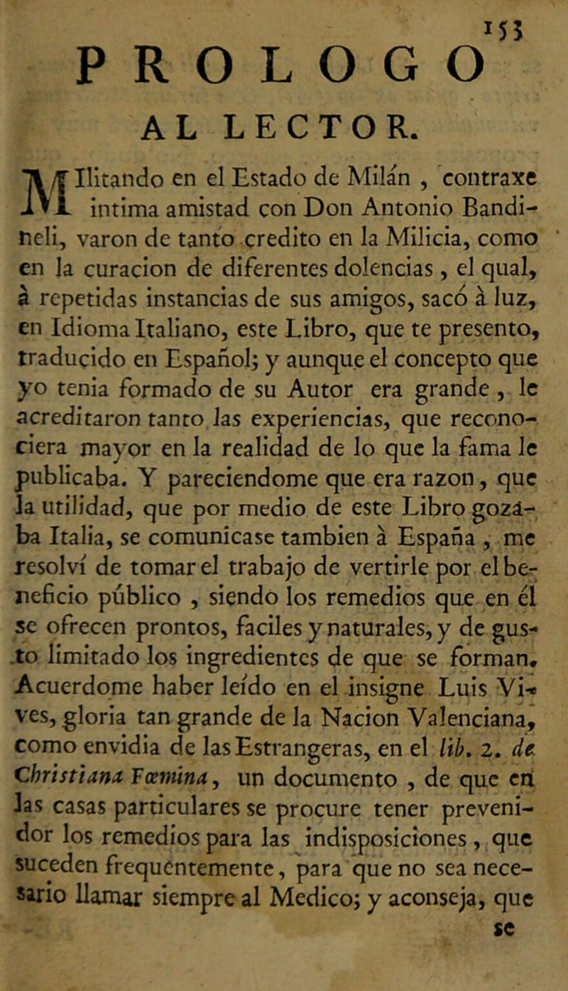 M5 PROLOGO AL LECTOR. Hitando en el Estado de Milán , contraxe intima amistad con Don Antonio Bandi- Meli, varón de tanto crédito en la Milicia, como en la curación de diferentes dolencias , el qual, a repetidas instancias de sus amigos, sacó á luz, en Idioma Italiano, este Libro, que te presento, traducido en Español; y aunque el concepto que yo tenia formado de su Autor era grande , le acreditaron tanto Jas experiencias, que recono- ciera mayor en la realidad de lo que la fama le publicaba. Y pareciendome que era razón, que la utilidad, que por medio de este Libro goza- ba Italia, se comunicase también á España , me resolví de tomar el trabajo de vertirle por el be.- reficio público , siendo los remedios que en él se ofrecen prontos, fáciles y naturales, y de gus- .to limitado los ingredientes de que se forman. Acuerdóme haber leído en el insigne Luis Vi-« ves, gloria tan grande de la Nación Valenciana, como envidia de lasEstrangeras, en el itb. 2. de. Christtanx Faniinay un documento , de que en las casas particulares se procure tener preveni- dor los remedios para las indisposiciones , que suceden frequentemente, para que no sea nece- sario llamar siempre al Medico; y aconseja, que se