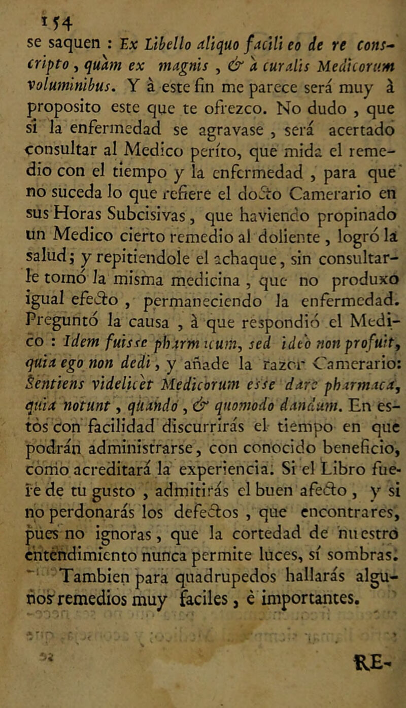 M4 se saquen : Ix Lihello aliquo factli eo de re cons- cripta , quhn ex magnis , & a curalis Medicartim voluminibus. Y á este fin me parece será muy á proposito este que te ofrezco. No dudo , que si la enfermedad se agravase , será acertado consultar al Medico perito, que mida el reme- dio con el tiempo y la enfermedad , para que' no suceda lo que i'eíiere el doAo Carnerario en sus Horas Subeisivas, que haviendo propinado un Medico cierto remedio al doliente , logró la saludj y repitiéndole el achaque, sin consultar- le tornó la misma medicina , que no produxo igual efeiSo , permaneciendo la enfermedad. Preguntó la causa , á que respondió el Medi- co : Idem fuisse ph4rm uum, sed ideo nonprofúit, quiit ega nan dedi, y añade la razer Carnerario: Séntiens videlicet Me dicor uní es se ddre phxrm.tca, quid natunt, qUdñdo , & quomada dandum. En es- tos Con facilidad discurrirás el- tiempo en que podrán administrarse, con conocido beneficio, corno acreditará la experiencia; Si el Libro fue- íé de tu gusto , admitirás el buen afeólo , y si no perdonarás los defectos , que encontrares, pues no ignoras, que la cortedad de nuestro critefidimícnto nunca permite luces, sí sombras; También para quadrupedos hallarás algu- no? remedios muy fáciles, é importantes.