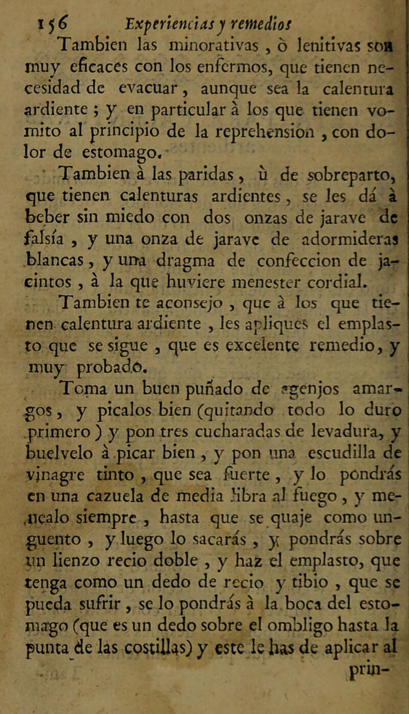 1^6 Experienciasjf remedios También las minorativas , ó lenitivas soa muy eficaces con los enfermos, que tienen ne- cesidad de evacuar, aunque sea la calentura ardiente ; y en particular á los que tienen vo- mito al principio de la reprehensión , con do- lor de estomago. También á las paridas, u de sx)breparto, que tienen calenturas ardientes, se les da á beber sin miedo con dos onzas de jarave de falsía , y una onza de jarave de adormideras blancas, y urra dragma de confección de ja- cintos , á la que huviere menester cordial. También te aconsejo , que á los que tie- nen calentura ardiente , les apliques el emplas- to que se sigue , que es excelente remedio, y muy probado. : Tema un buen puñado de ?genjos amar- j ,gos, y picalos bien (quitando todo lo duro primero ) y pon tres cucharadas de levadura, y buelvelo á picar bien , y pon una escudilla de vinagre tinto , que sea fuerte , y lo pondrás en una cazuela de media hbra al fuego , y me- .nealo siempre , hasta que se quaje como un- güento , y luego lo sacarás , y pondrás sobre un lienzo recio doble , y haz el emplasto, que tenga como un dedo de recio y tibio , que se pueda sufrir , se lo pondrás á la boca del esto- mago (que es un dedo sobre el ombligo hasta la punta de las costillas) y este le has de aplicar al