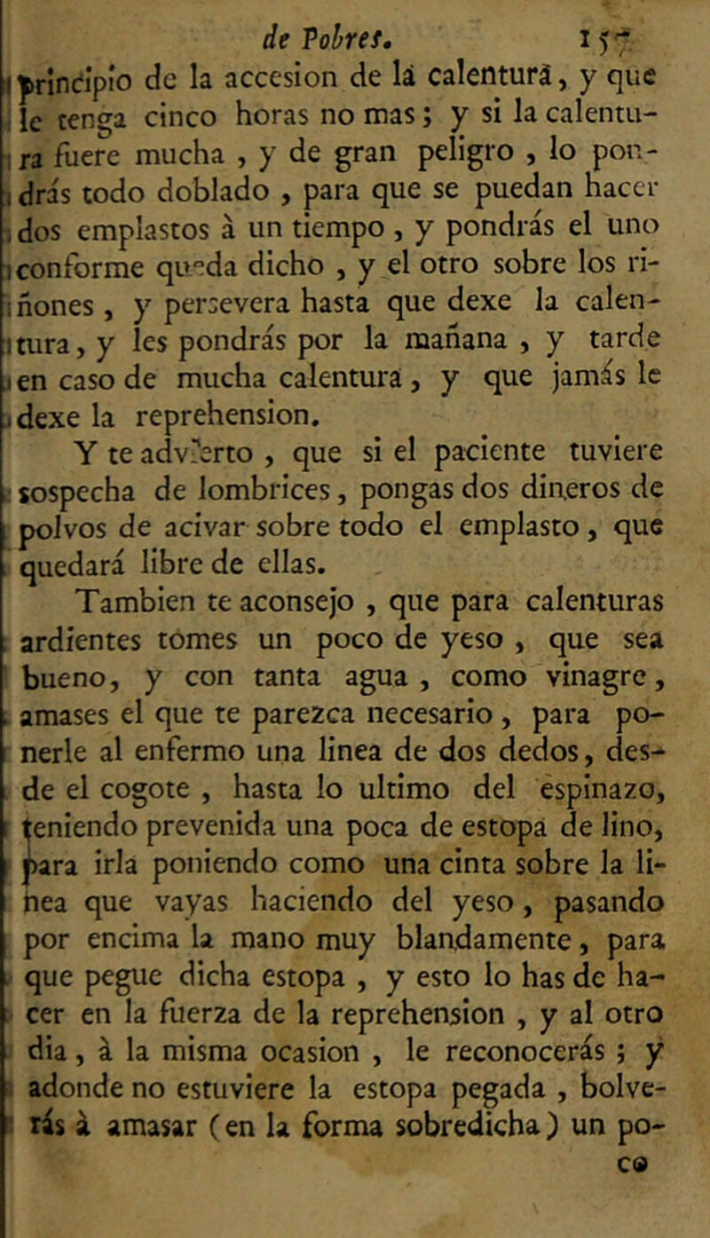 ijirindlpío de la accesión de lá calenturá, y que ; le tenga cinco horas no mas; y si la calentu- ! ra fuere mucha , y de gran peligro , lo pon- 1 drás todo doblado , para que se puedan hacer i dos emplastos á un tiempo , y pondrás el uno 1 conforme qu°da dicho , y el otro sobre los ri- 1 ñones , y persevera hasta que dexe la calen- mira, y Ies pondrás por la mañana , y tarde jen caso de mucha calentura , y que jamás le ídexe la reprehensión. Y te advierto , que si el paciente tuviere I sospecha de lombrices, pongas dos din.eros de polvos de acivar sobre todo el emplasto, que quedará libre de ellas. También te aconsejo , que para calenturas : ardientes tomes un poco de yeso , que sea ■ bueno, y con tanta agua , como vinagre, ; amases el que te parezca necesario, para po- nerle al enfermo una linea de dos dedos, des- . de el cogote , hasta lo ultimo del espinazo, t teniendo prevenida una poca de estopa de lino, para irla poniendo como una cinta sobre la li- nea que vayas haciendo del yeso, pasando por encima la mano muy blandamente, para . que pegue dicha estopa , y esto lo has de ha- :• cer en la fuerza de la reprehensión , y al otro dia, á la misma ocasión , le reconocerás ; y s adonde no estuviere la estopa pegada , bolve- 3 rás á amasar (en la forma sobredicha) un po- co