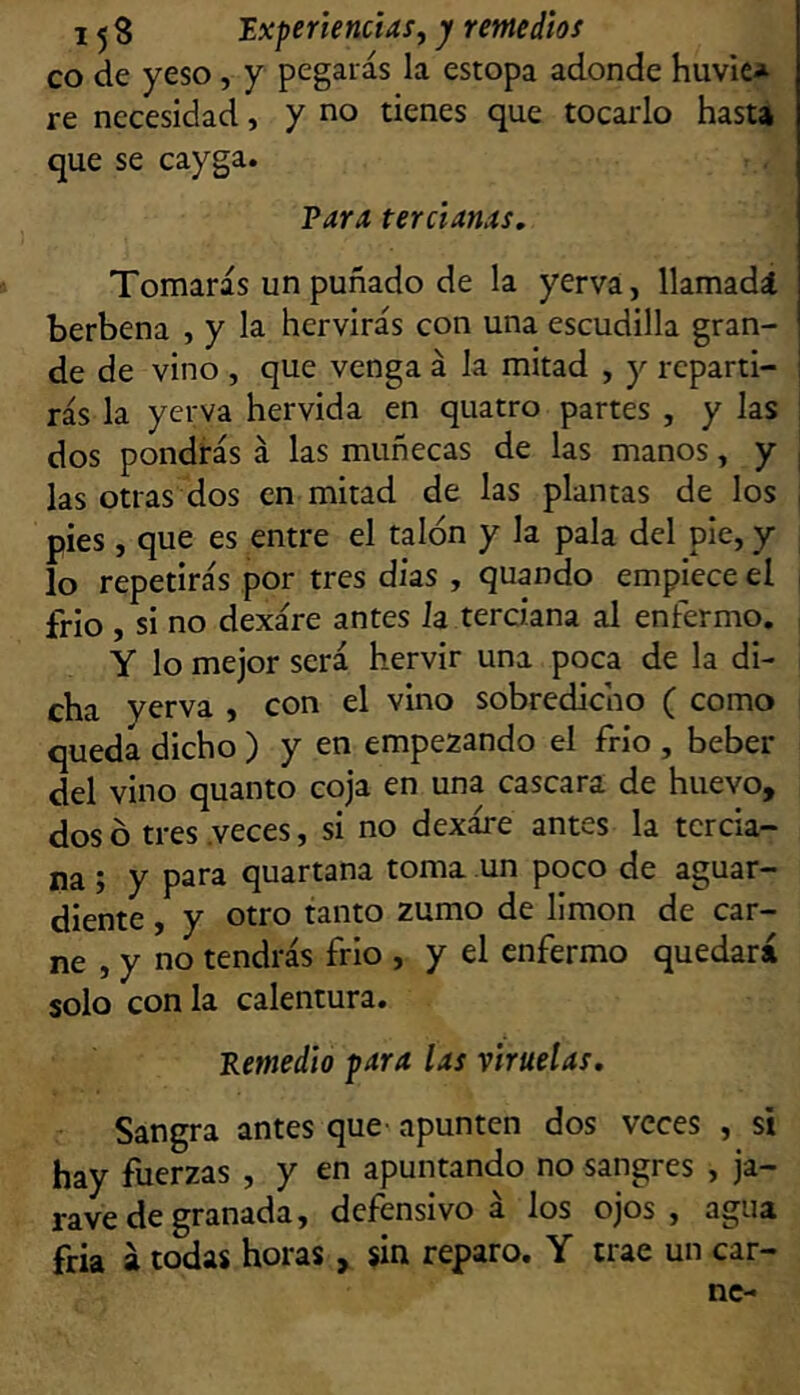 co de yeso , y pegarás la estopa adonde huvie* re necesidad, y no tienes que tocarlo hasU que se cayga. Para tercianas. Tomarás un puñado de la yerva, llamadíl berbena , y la hervirás con una escudilla gran- de de vino , que venga á la mitad , y reparti- rás la yerva hervida en quatro partes , y las I dos pondrás á las muñecas de las manos, y | las otras dos en mitad de las plantas de los , pies, que es entre el talón y la pala del pie, y lo repetirás por tres dias , quando empiece el , frió , si no dexáre antes Ja terciana al enfermo. , Y lo mejor será hervir una poca de la di- cha yerva , con el vino sobredicho ( como queda dicho ) y en empezando el frío , beber del vino quanto coja en una cascara de huevo, dos ó tres .veces, si no dexáre antes la tercia- na ; y para quartana toma un poco de aguar- diente , y otro tanto zumo de limón de car- ne , y no tendrás frió , y el enfermo quedará solo con la calentura. 'Remedio para las viruelas. Sangra antes que- apunten dos veces , si hay fuerzas , y en apuntando no sangres , ja- rave de granada, defensivo á los ojos, agua fria á todas horas , sin reparo. Y trae un car-