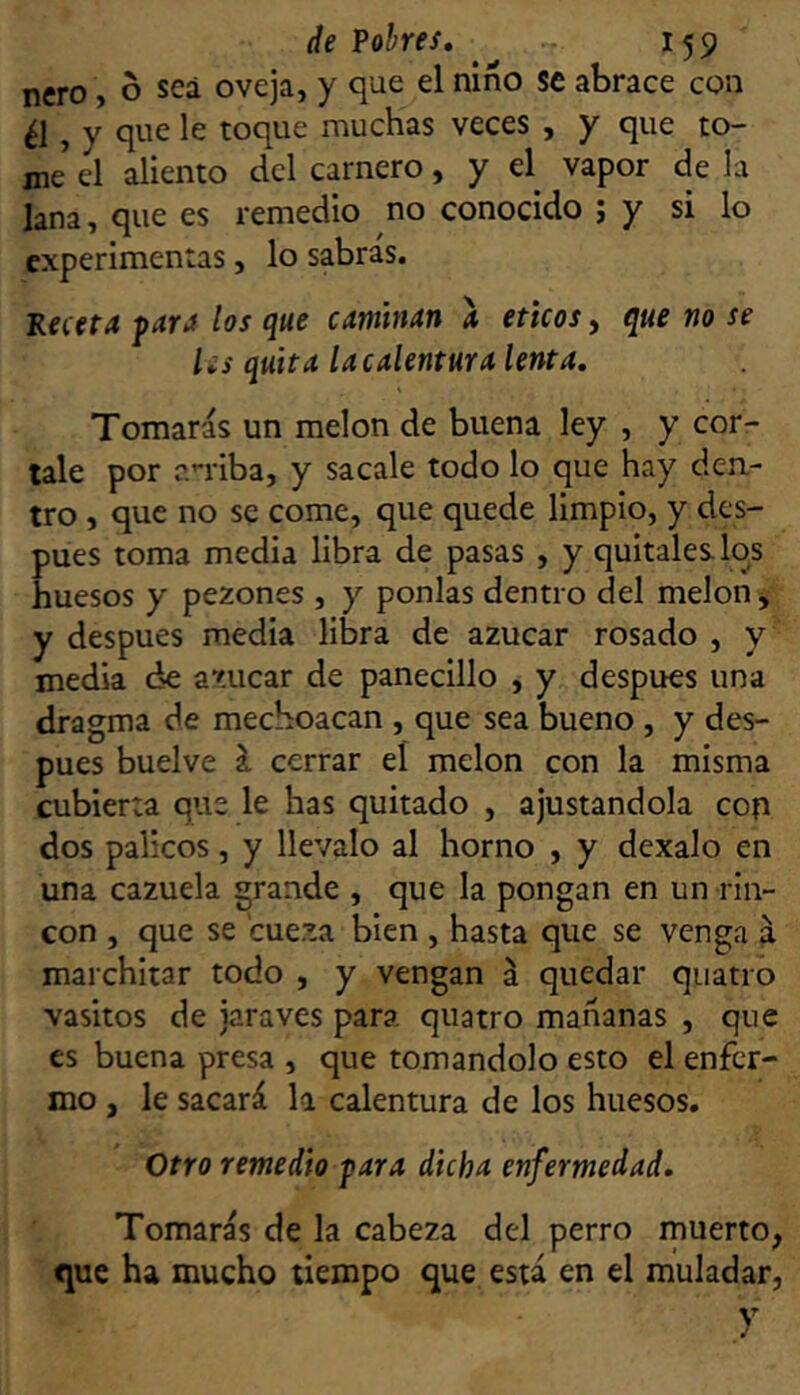 ñero, o sea oveja, y que el niño se abrace con , y que le toque muchas veces , y que to- me el aliento del carnero, y el vapor de la lana, que es remedio no conocido ; y si lo experimentas, lo sabras. Receta fara los que caminan a éticos, que no se l¿s quita [acalentura lenta. Tomarás un melón de buena ley , y cór- tale por a-riba, y sacale todo lo que hay den- tro , que no se come, que quede limpio, y des- pués toma media libra de pasas , y quítales los huesos y pezones , y ponías dentro del melón ^ y después media libra de azúcar rosado , y media ¿nC azúcar de panecillo , y después una dragma de mechoacan , que sea bueno , y des- pués buelve í cerrar el melón con la misma cubierta que le has quitado , ajustandola cop dos palíeos, y llévalo al horno , y dexalo en una cazuela grande , que la pongan en un rin- vasitos de jaraves para quatro mañanas , que es buena presa , que tomándolo esto el enfer- mo , le sacará la calentura de los huesos. • Otro remedio para dicha enfermedad. Tomarás de la cabeza del perro muerto, que ha mucho tiempo que está en el muladar, y