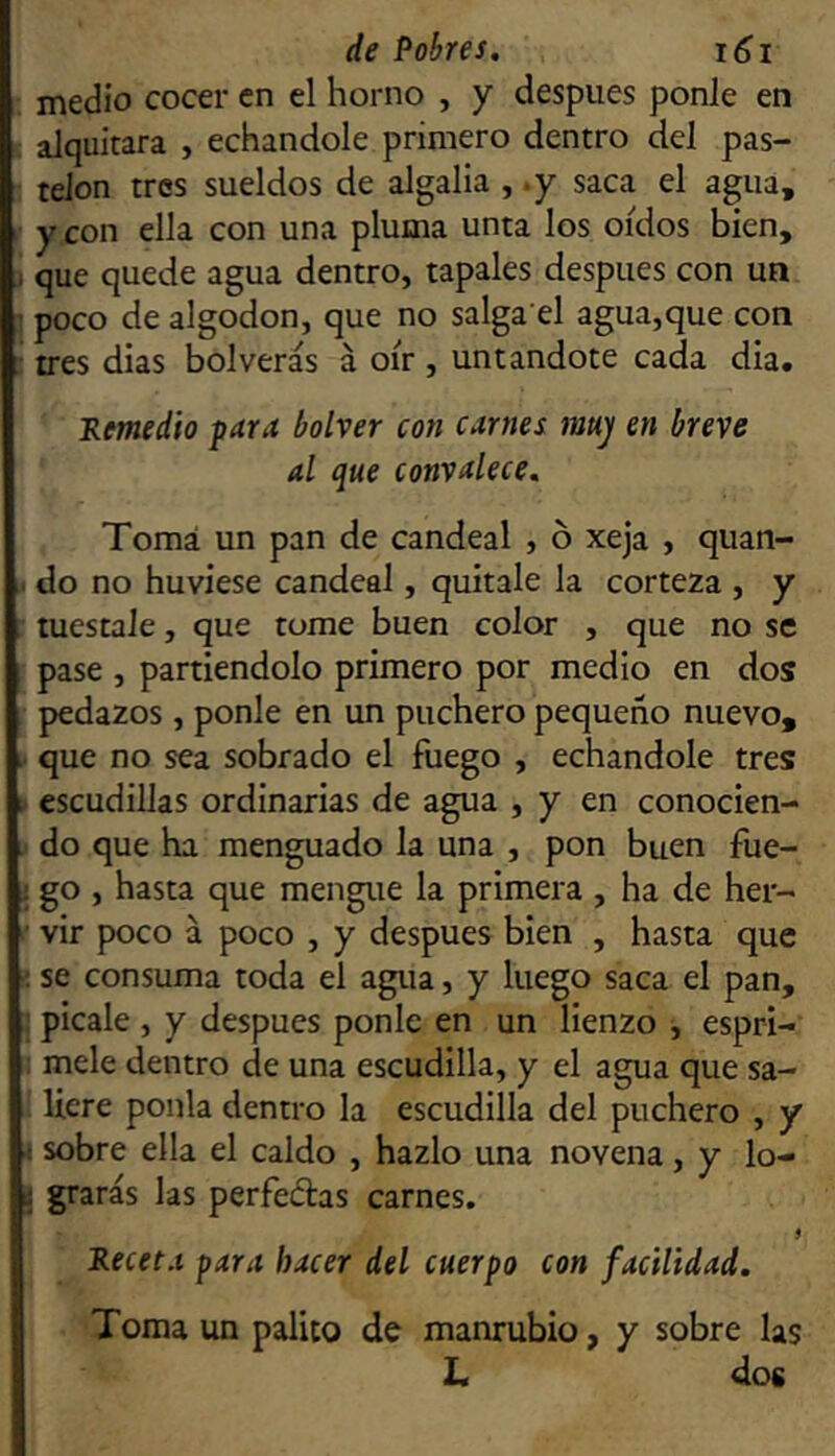 medio cocer en el horno , y después ponle en : alquitara , echándole primero dentro del pas- telón tres sueldos de algalia , .y saca el agua, y con ella con una pluma unta los oídos bien, i que quede agua dentro, tápales después con un ] poco de algodón, que no salga el agua,que con ; tres dias bolverás á oír , untándote cada dia, Remedio para bolver con carnes mu) en breve al que convalece, Tomá un pan de candeal , ó xeja , quan- . do no huviese candeal, quítale la corteza , y tuéstale, que tome buen color , que no se pase , partiéndolo primero por medio en dos pedazos , ponle en un puchero pequeño nuevo, . que no sea sobrado el fuego , echándole tres escudillas ordinarias de agua , y en conocien- do que ha menguado la una , pon buen fue- i go , hasta que mengue la primera , ha de her- ■ vir poco á poco , y después bien , hasta que ■; se consuma toda el agua, y luego saca el pan, i pícale , y después ponle en un lienzo , espri- ; mele dentro de una escudilla, y el agua que sa- ] Uere ponía dentro la escudilla del puchero , y < sobre ella el caldo , hazlo una novena, y lo- 1 grarás las perfeélas carnes. $ Receta para hacer del cuerpo con facilidad. Toma un palito de manrubio, y sobre las L dos