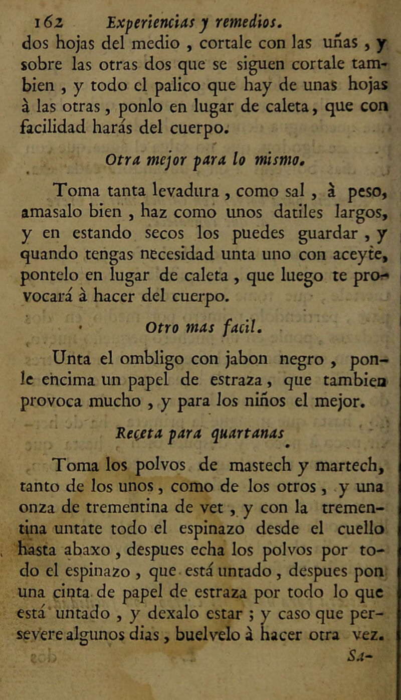 dos hojas del medio , córtale con las unas , y sobre las otras dos que se siguen córtale tam- bién , y todo el palico que hay de unas hojas á las otras, ponlo en lugar de caleta, que con facilidad harás del cuerpo. Otra mejor para lo mismo. Toma tanta levadura , como sal , á peso, amasalo bien , haz como unos dátiles largos, y en estando secos los puedes guardar , y quando tengas necesidad unta uno con aceyte, pontelo en lugar de caleta , que luego te pro?' vocará á hacer del cuerpo. ' Otro mas fácil. Unta el ombligo con jabón negro , pon- le encima un papel de estraza, que también provoca mucho , y para los niños el mejor. Re(£ta para quartanas Toma los polvos de mastech y martech, tanto de los unos, como de los otros, y una onza de trementina de vet , y con la tremen- tina úntate todo el espinazo desde el cuello hasta abaxo , después echa los polvos por to- do el espinazo , que está untado, después pon una cinta de papel de estraza por todo lo que está untado , y dexalo estar ; y caso que per- severe algunos dias, buelvelo á hacer otra vez. Sa-