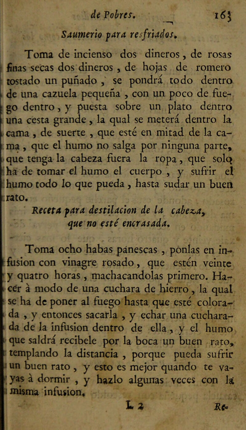 Saumerio para resfriados. Toma de incienso dos dineros, de rosas t finas secas dos dineros , de hojas de romero 1 tostado un puñado , se pondrá todo dentro 1 de una cazuela pequeña , con un poco de fue- 1 go dentro, y puesta sobre un plato dentro 1 una cesta grande , la qual se meterá dentro la I cama , de suerte , que esté en mitad de la ca- 1 ma , que el humo no salga por ninguna parte, i que tenga la cabeza fuera la ropa, que solq •iha de tomar el humo el cuerpo , y sufrir el ' humo todo lo que pueda , hasta sudar un buen [.rato. Receta para destilación de la cabez.a, que no esté encrasada. Toma ocho habas pánescas , ponías en in- fusión con vinagre rosado, que estén veinte ' y quatro horas, machacándolas primero. Ha- 1 cer á modo de una cuchara de hierro , la qual ' se ha de poner al fuego hasta que esté colora- da , y entonces sacarla , y echar una cuchara- I da de la infusión dentro de ella, y el humo [ que saldrá recíbele por la boca un buen rato, [ templando la distancia , porque pueda sufrir I un buen rato , y esto es mejor quando te va- ' yas á dormir , y hazlo algunas veces con lá t misma infusión.