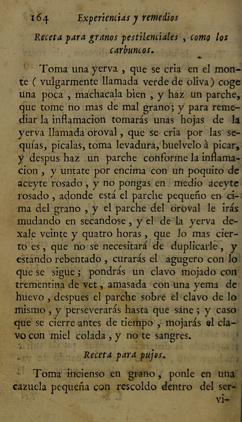 Receta para granos pestilenciales , como los carbuncos. Toma una yerva , que se cria en el mon- te ( vulgarmente llamada verde de oliva) coge una poca , machacala bien , y haz un parche, que tome no mas de mal grano; y para reme- diar la inflamación tomarás unas hojas de la yerva llamada oroval, que se cria por las se- quías, picalas, toma levadura, buelvelo á picar, y despus haz un parche conforme la inflama- ción , y úntate por encima con un poquito de aceyte rosado , y no pongas en medio áceytc losado , adonde está el parche pequeño en ci- ma del grano , y el parche del oroval le irás mudando en secándose, y el de la yerva de- xale veinte y quatro horas, que lo mas cier- to es, que no se necesitará de duplicarle, y estando rebentado , curarás el agugero con lo que se sigue j pondrás un clavo mojado con trementina de vet, amasada con una yema de huevo , después el parche sobre el clavo de lo mismo , y perseverarás hasta que sáne ; y caso que se cierre antes de tierhpo , mojarás el cla- vo con miel colada , y no te sangres. Receta para pujes. Toma incienso en grano, ponle en una' cazuela pequeña con rescoldo dentro del ser- ví-