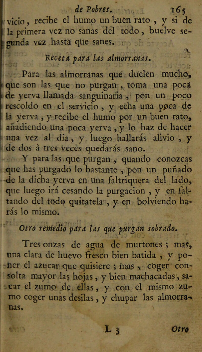 vicio, recibe el humo un buen ráto , y si de la primera vez no sanas del todo, buelve se- gunda vez hasta qUe sanes. ;■ PecetA para las almorranas. Para las almorranas que duelen mucho, que son las que no purgan , toma una pocá de yerva llamada sanguinaria , pon un poco rescoldo en el servicio , y echa una ppca de la yerva , y recibe el humo por un buen rato, añadiendo una poca yerva , y lo haz de hacer una vez al dia, y luego hallarás alivio , y de dos á tres veces quedarás sano. Y para las que purgan , quando conozcas .que has purgado lo bastante , pon un puñado de la dicha yerva en una faltriquera del lado, que luego irá cesando la purgación , y en fal- tando del todo quítatela , y en bolviendo ha- rás lo mismo. Otro remedio pdra las que purgan sobrado. Tres onzas de agua de murtones ; más, una clara de huevo fresco bien batida , y po- ner el azúcar que quisiere ; mas , coger con- solta mayor las hojas, y bien machacadas, sa- . car el zumo de ellas, y con el mismo zu- mo coger unas desilas, y chupar las almorra-^ ñas.