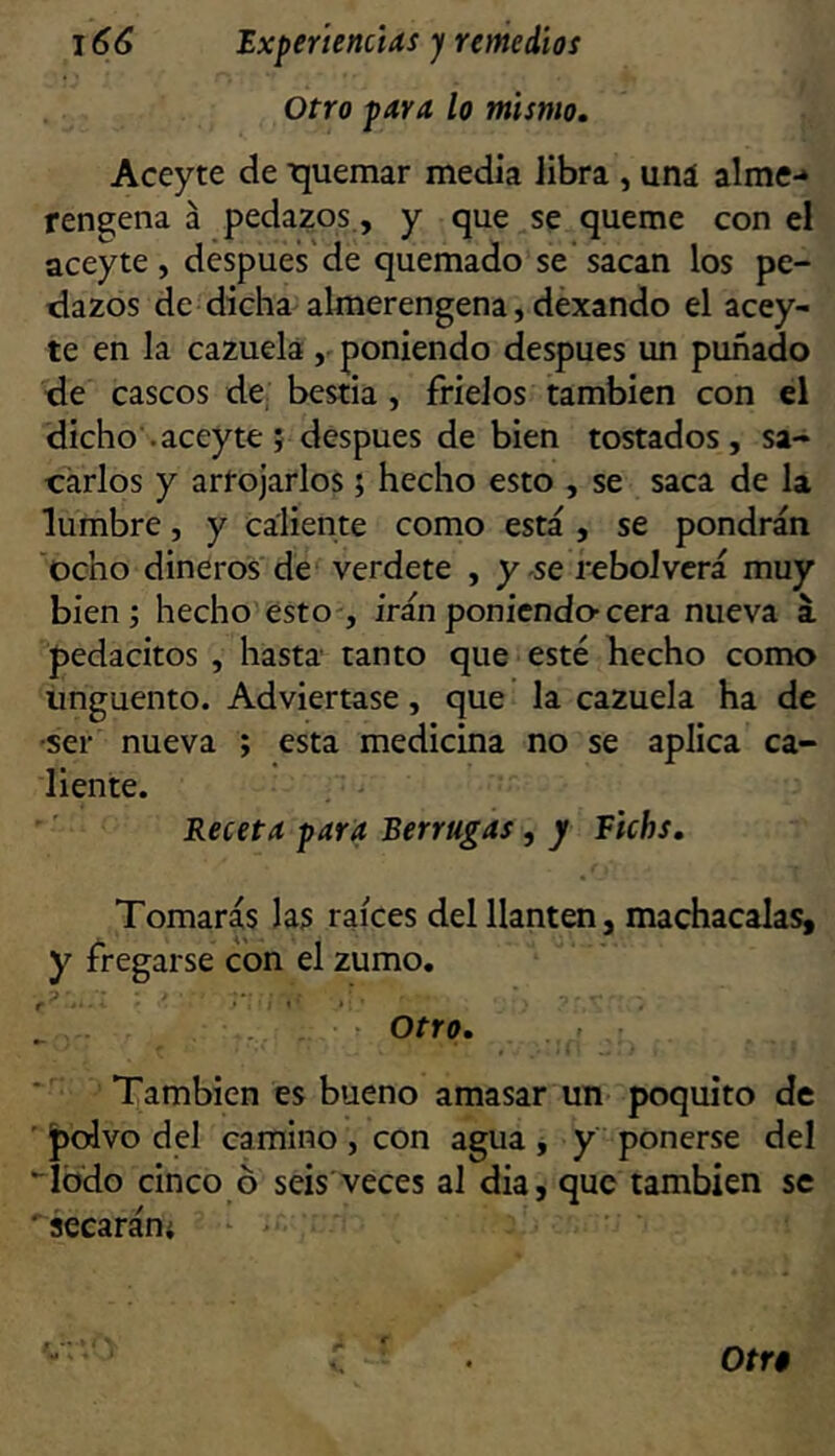 Otro para lo mismo, Aceyte de ■quemar medía libra , uná alme-* rengena á pedazos., y que se queme con el aceyte, despues'de quemado se*sacan los pe- tiazos de dicha almerengena, déxando el acey- te en la cazuela poniendo después un puñado de cascos de bestia, frieios también con el dicho .aceyte 5 después de bien tostados, sa- carlos y artojarlos; hecho esto , se saca de la lumbre, y caliente como está , se pondrán ocho dineros de^ verdete , y .se rebolvcrá muy bien; hecho esto-, irán poniendo-cera nueva a. pedacitos , hasta tanto que esté hecho como Ungüento. Adviértase, que la cazuela ha de •ser nueva ; esta medicina no se aplica ca- liente. Receta para Berrugas, y Fichs, Tomarás las raíces del llantén, machácalas, y ^'regarse con el zumo. . . otr(>. También es bueno amasar un- poquito de ' pcdvo del camino , con agua j y ponerse del “lodo cinco ó seis veces al dia, que también se secaráni -