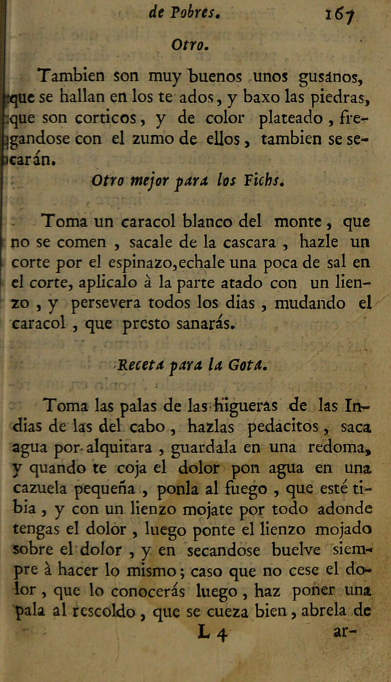 Otro. También son muy buenos unos gusanos, ^uc se hallan en los te ados, y baxo las piedras, :que son corticos, y de color plateado , fre- Igandose con el zumo de ellos, también se se- icarán. Otro mejor para los Fichs, Toma un caracol blanco del monte, que no se comen , sacale de la cascara , hazle un corte por el espinazo,echale una poca de sal en el corte, aplícalo á la parte atado con un lien- zo , y persevera todos los dias , mudando el caracol , que presto sanarás. ■Heceta para la Gota, Toma las palas de las Higueras de las In- dias de las del cabo , hazlas pedacitos, saca agua por-alquitara , guardala en una redoma, y quando te coja el dolor pon agua en una cazuela pequeña , ponía al fuego , que esté ti- bia , y con un lienzo mójate por todo adonde tengas el dolor , luego ponte el lienzo mojado sobre el dolor , y en secándose buelve siera-» pre á hacer lo mismo; caso que no cese el do- lor , que lo conocerás luego, haz poner una pala al rescoldo , que se cueza bien, abrela de L 4 ar-