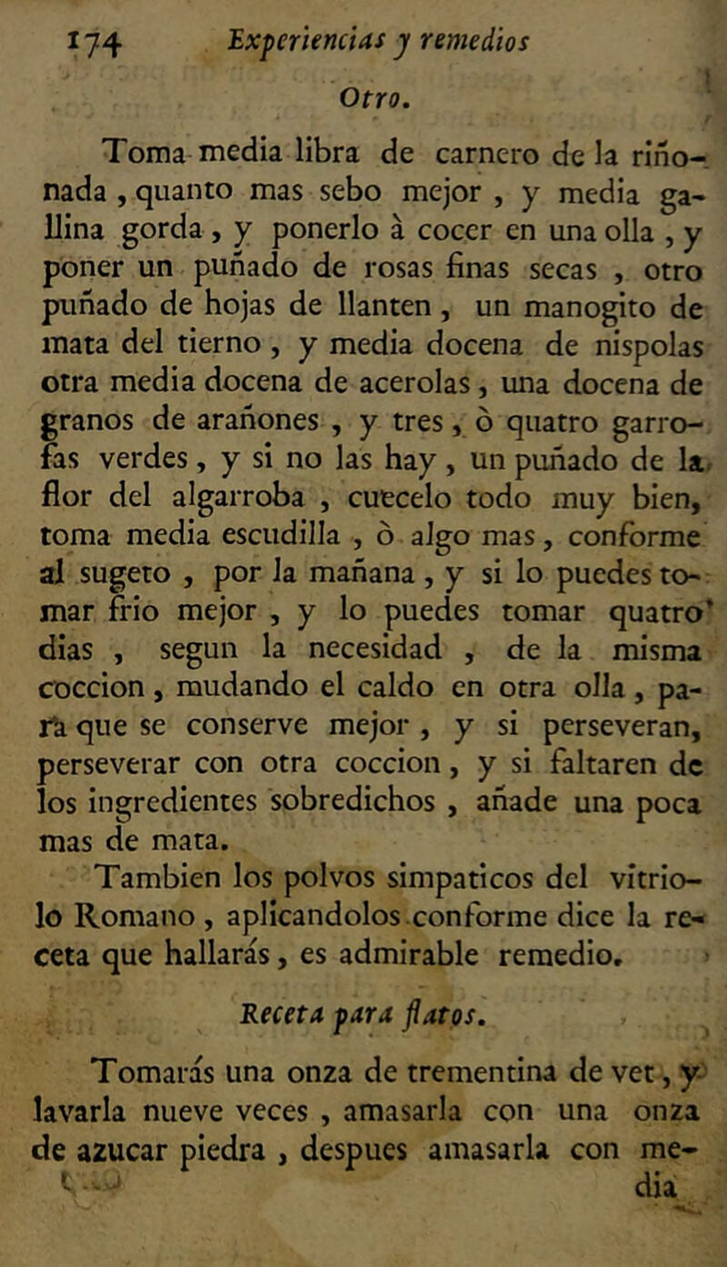 1 Otro. Toma media libra de carnero de la riño- nada , quanto mas sebo mejor , y media ga- llina gorda , y ponerlo á cocer en una olla , y poner un puñado de rosas finas secas , otro puñado de hojas de llantén , un manogito de mata del tierno , y media docena de nispolas otra media docena de acerolas, una docena de granos de arañones , y tres, ó quatro garro- fas verdes, y si no las hay , un puñado de la. flor del algarroba , cuécelo todo muy bien, toma media escudilla , ó algo mas, conforme al sugeto , por Ja mañana , y si lo puedes to- mar frió mejor , y lo puedes tomar quatro’ dias , según la necesidad , de la misma cocción, mudando el caldo en otra olla, pa- rk que se conserve mejor , y si perseveran, perseverar con otra cocción, y si faltaren de los ingredientes sobredichos , añade una poca mas de mata. También los polvos simpáticos del vitrio- lo Romano , aplicándolos .conforme dice la re- ceta que hallarás, es admirable remedio. > Receta para flatps. Tomarás una onza de trementina de vet, y- lav'arla nueve veces , amasarla con una onza de azúcar piedra , después amasarla con me- ’ dia