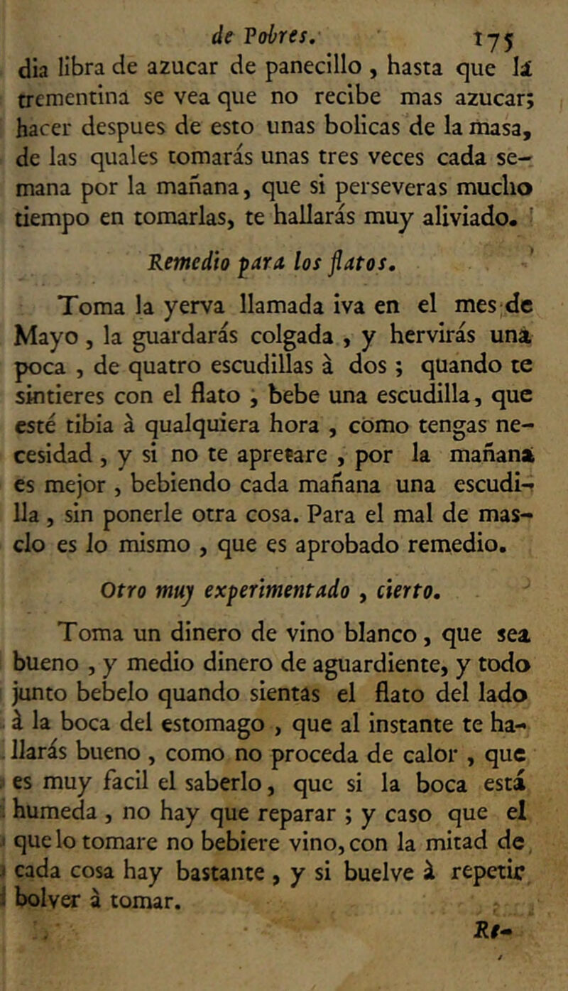 de Vohres, 1-75 dia libra de azúcar de panecillo , hasta que lá trementina se vea que no recibe mas azúcar; hacer después de esto unas bolicas de la masa, de las quales tomarás unas tres veces cada se- mana por la mañana, que si perseveras mucho tiempo en tomarlas, te hallarás muy aliviado. ■ Remedio ^ara los flatos. Toma la yerva llamada iva en el mes de Mayo, la guardarás colgada , y hervirás una poca , de quatro escudillas á dos; quando te sintieres con el flato , bebe una escudilla, que esté tibia á qualquiera hora , cómo tengas ne- cesidad , y si no te apretare , por la mañana es mejor , bebiendo cada mañana una escudi- lla , sin ponerle otra cosa. Para el mal de más- elo es Jo mismo , que es aprobado remedio. Otro muy experimentado , cierto. Toma un dinero de vino blanco, que sea bueno , y medio dinero de aguardiente, y todo junto bebelo quando sientas el flato del lado á la boca del estomago , que al instante te ha- llarás bueno , como no proceda de calor , que ,1 es muy fácil el saberlo, que si la boca está ; húmeda , no hay que reparar ; y caso que el ' que lo tomare no bebiere vino, con la mitad de, I cada cosa hay bastante , y si buelve á repetir i bolver á tomar. Re^