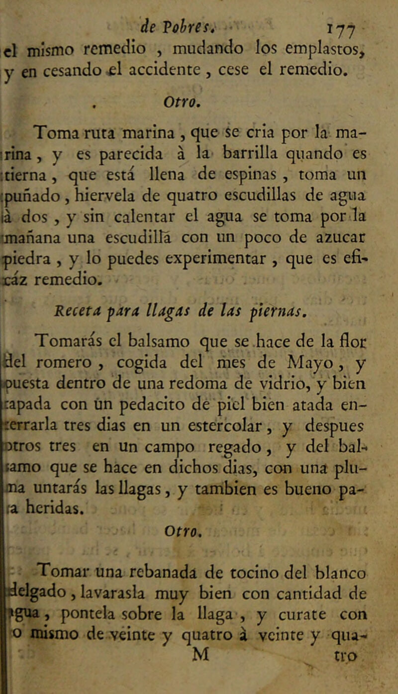 el mismo remedio , mudando los emplastos, y en cesando-el accidente , cese el remedio. . Otro. Toma ruta marina , cjue se cria por la ma- drina , y es parecida á la barrilla quando es '.tierna, que está llena de espinas , toma un {puñado , hiérvela de quatro escudillas de agua iá dos , y sin calentar el agua se toma por la tmañana una escudilla con un poco de azúcar piedra , y lo puedes experimentar , que es efi- ráz remedio. Receta para llagas de las piernas. Tomarás el balsamo que se hace de la flor tíel romero , cogida del mes de Mayo, y puesta dentro de una redoma de vidrio, y bien tapada con ün pedacito de piel bien atada en- terrarla tres días en un estercolar, y después otros tres en un campo regado, y del bal- tamo que se hace en dichos dias, cem una plu- ma untarás las llagas, y también es bueno pa- ra heridas. Otro. Tomar una rebanada de tocino del blanco delgado , lavarasla muy bien con cantidad de ?gua, pontela sobre la llaga , y cúrate con o mismo de veinte y quatro á veinte y qua- M tro