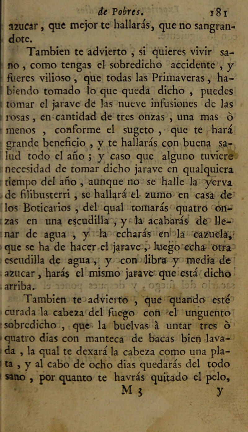 azúcar, que mejor te hallaras, que no sangrán- dote. También te advierto , si quieres vivir sa- no , como tengas el sobredicho accidente , y fueres vilioso , que todas las Primaveras , ha- biendo tomado lo que queda dicho , puedes tomar el jarave de las nueve infusiones de las rosas, en cantidad de tres onzas , una mas ó menos , conforme el sugeto , que te hará grande beneficio , y te hallarás con buena sa- lud todo el año ; y caso que alguno tuviere necesidad de tomar dicho jarave en qualquiera tiempo del año , aunque no se halle la yerva . de filibusterri, se hallará el- zumo en casa de los Boticarios , del qual tomarás quatro on- : zas en una escudilla , y la acabarás de lle- nar de agua , y la echarás en- la cazuela,' que se ha de hacer el jarave luego'echa otra escudilla de agua, y con libra y media de azúcar, harás el mismo jarave' que está dicho' -arriba. ’ ' ''■ También te advierto , que quando esté ■ curada la cabeza del fuego coíi el ungüento ; sobredicho , que la buelvas á untar tres ó I quatro dias con manteca de bacas bien lava- 1 da , la qual te dexará la cabeza como una pla- I ta , y al cabo de ocho dias quedarás del todo ‘ sano , por quanto te havrás quitado el pelo, M 5 y