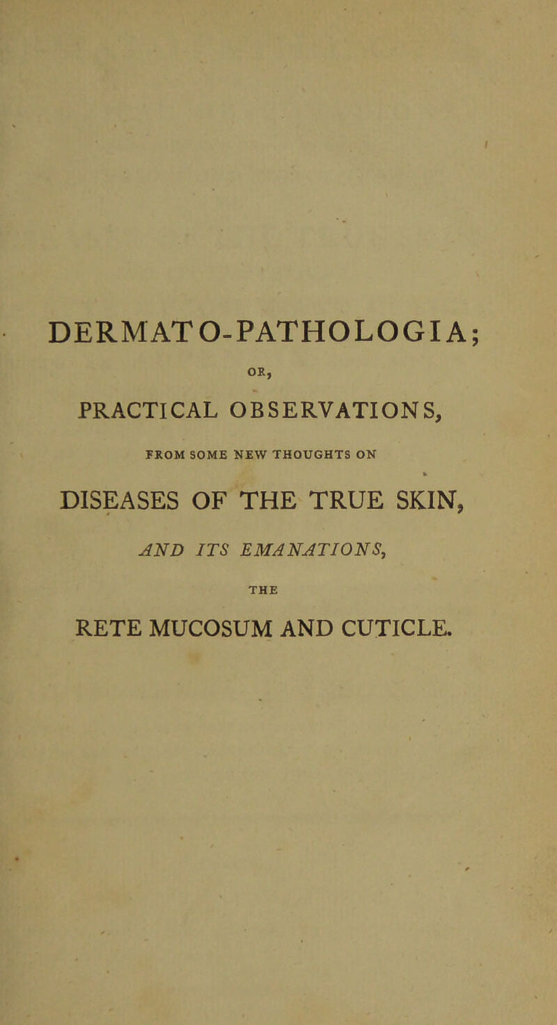 DERMATO-PATHOLOGIA OS, PRACTICAL OBSERVATIONS, FROM SOME NEW THOUGHTS ON k DISEASES OF THE TRUE SKIN, AND ITS EMANATIONS, THE RETE MUCOSUM AND CUTICLE,