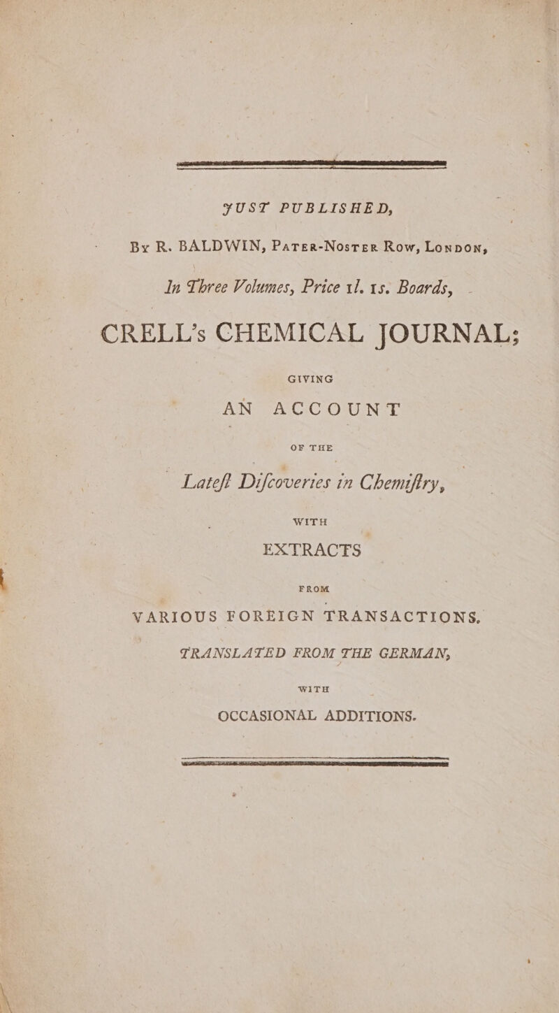 ¥UST PUBLISHED, By R. BALDWIN, Parer-Nosrer Row, Lonpon, In Three Volumes, Price tl. 1s. Boards, CRELL’s CHEMICAL JOURNAL; AN ACCOUNT — Lateft Pterueries i Chemiftry, WITH EXTRACTS FROM VARIOUS FOREIGN TRANSACTIONS, TRANSLATED FROM THE GERMAN,