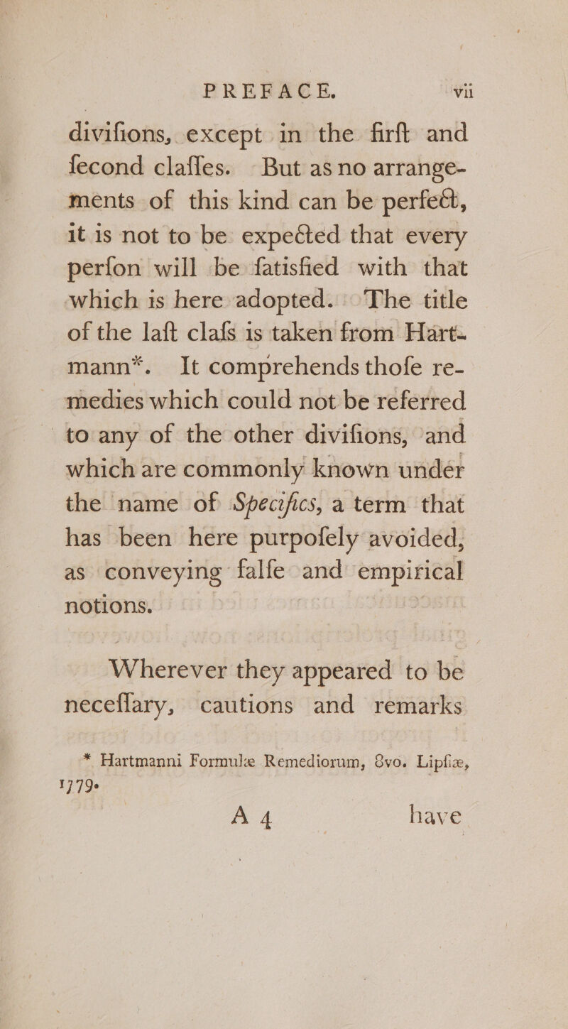 divifions, except in the firft and fecond claffes. But as no arrange- ments of this kind can be perfett, it is not to be expected that every perfon will be fatisfied with that which is here adopted. The title of the laft clafs is taken from Hart. mann*. It comprehends thofe re- medies which could not be referred - to any of the other divifions, and which are commonly known undeér the name of Specifics, a term that has been here purpofely avoided, as conveying falle and empirical notions. Wherever they appeared to be neceflary, cautions and remarks * Hartmanni Formule Remediorum, 8vo. Liplix, 1773 A 4 have