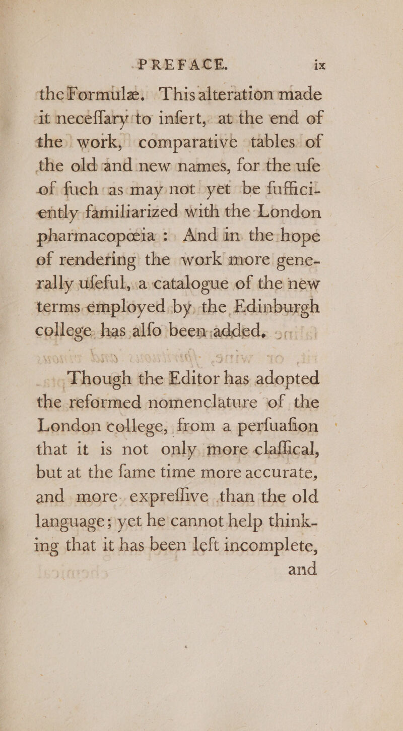 theFormula. This alteration made it neceffary ‘to infert, at the end of the work, comparative tables of the old and new names, for the ufe of fuch:as‘may not yet be fuffici- ently. familiarized with the London pharmacopeeia : And in the hope of rendering the work more gene- rally ufeful,.a catalogue of the new terms.employed by, the serene itoa: has .alfo been initial Ehovah the Editor as ceed the reformed nomenclature of the London college, from a perluafion that it is not only more claflical, but at the fame time more accurate, and more. expreflive than the old language; yet he cannot help think- ing that it has been left incomplete, and