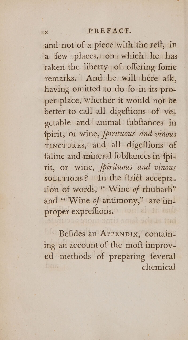 and. not of a piece with the reft, in ‘a few places,: on’ which he has taken the liberty of, offering fome remarks. And he will here afk, having omitted to do fo in ‘its pro- per place, whether it would not be better to call all. digeftions of ve- getable and animal fubftances in fpirit, or wine, fpirituous and vinous rincruREs, and all digeftions of faline and mineral fubftances in fpi- rit, or wine, /pirituous and vinous sOLuTIONS? In the flri&amp;t accepta- tion of words, * Wine of rhubarb” and ‘* Wine of antimony,” are im- proper expreflions. Befides an APPENDIX, contain- ing an account of the moft improv- ed methods of preparing feveral chemical