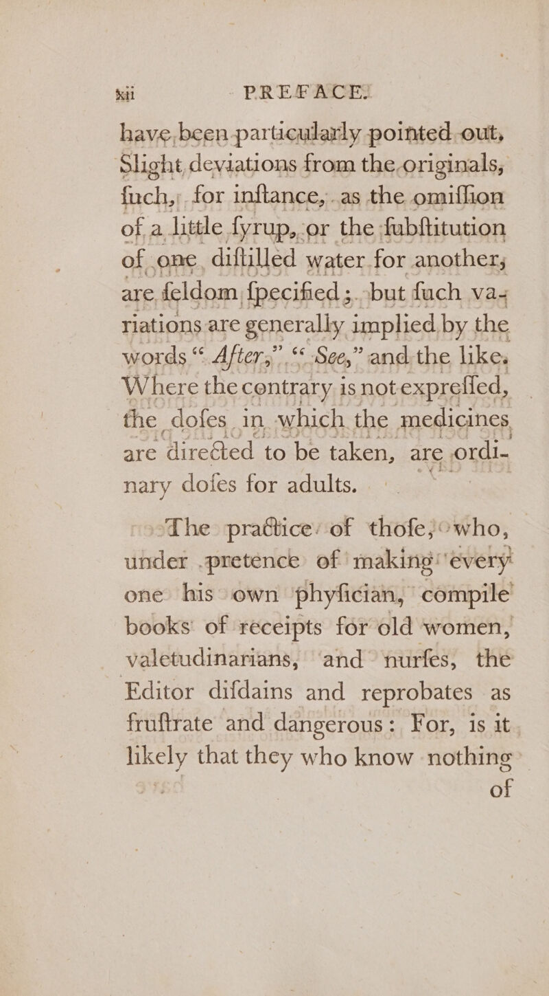 Kil : PREFACE have, been particularly pointed out, Slight, deviations from the originals, fuch,;. for inftance, as the omiflion of a. little dyrup,-or the fubftitution of ORC, diftilled water. for another; are feldom {pecified but fach va riations are generally implied by the words “ After,” “See,” andthe like. Where the contrary is not exprefied, | the dofes_ in which the medicines are ‘direéted to be taken, are ordi- nary dofes for adults. ‘The prattice: of thofe;°who, under .pretence of making every one his own ‘phyfician, compile books of receipts for old women, valetudinarians, and nurfes, the Editor difdains and reprobates as fruftrate and dangerous : For, is it 7 that they who know nothing» ae