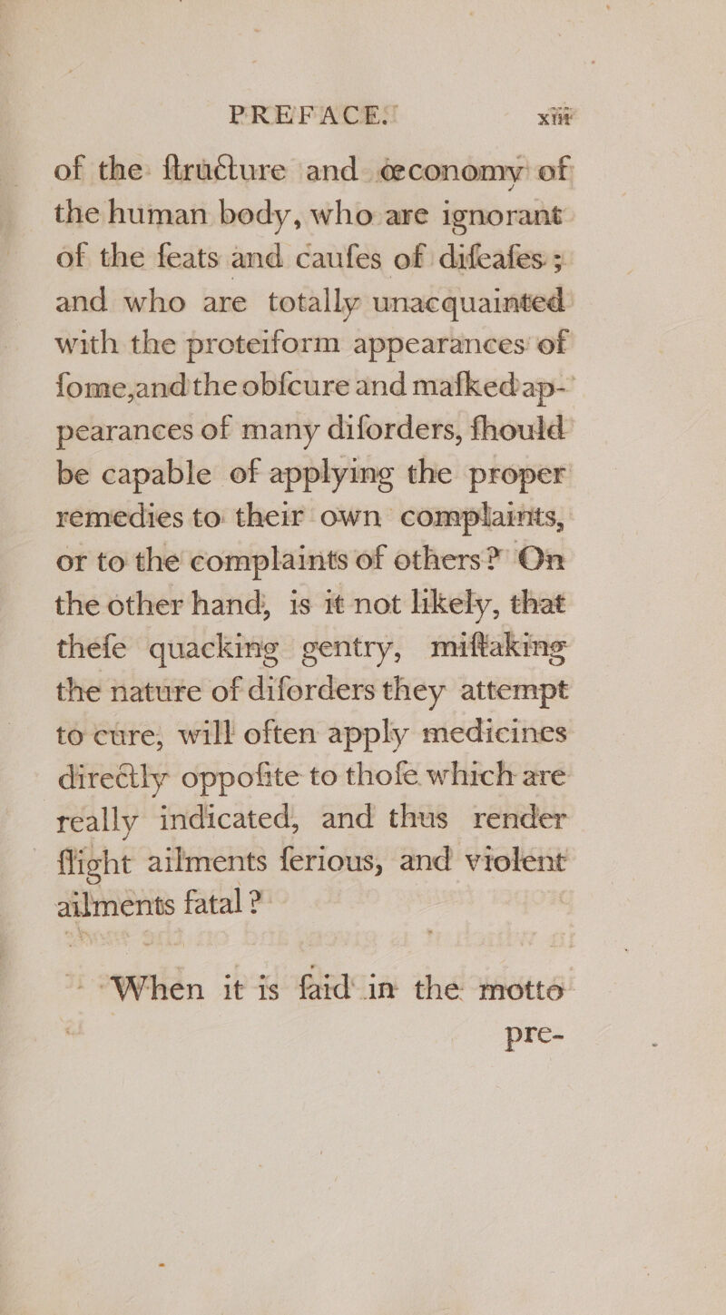 of the: ftructure and. ¢&amp; conomy of the human bedy, who are ignorant of the feats and caufes of difeafes 5. and who are totally unacquainted with the proteiform appearances: of fome,and'the ob{cure and mafkedap- pearances of many diforders, fhould be capable of applying the proper remedies to their own complaints, or to the complaints of others? On the other hand; is it not likely, that thefe quacking gentry, miftaking the nature of diforders they attempt to cure, will often apply medicines directly oppofite to thofe which are really indicated, and thus render | fight ailments ferious, and violent ailments fatal ? | Wen POR RICiA théawets: pre-