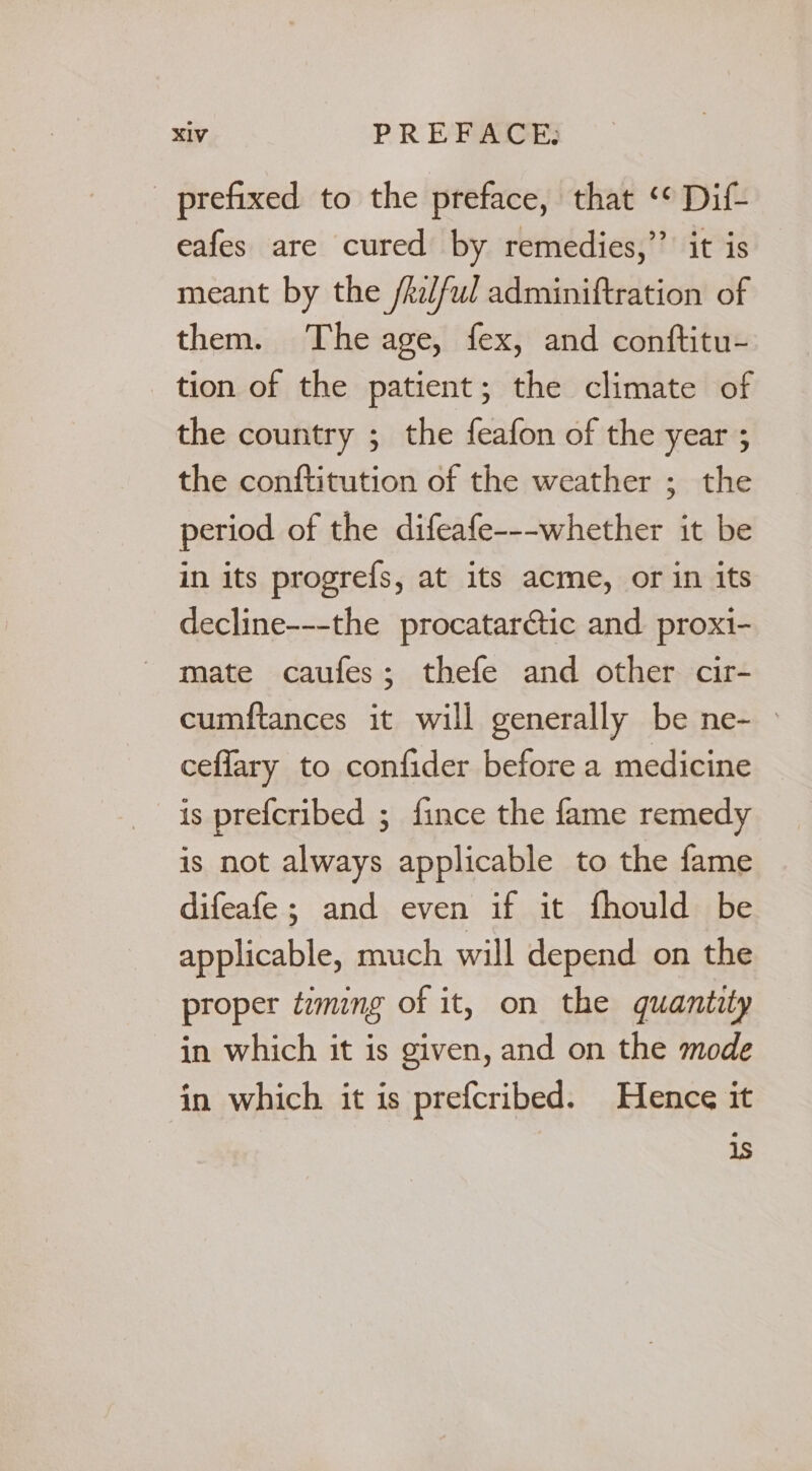 _ prefixed to the preface, that ‘* Dif- eafes are cured by remedies,’’ it is meant by the /kelful adminiftration of them. The age, fex, and conftitu- tion of the patient; the climate of the country ; the feafon of the year ; the conftitution of the weather ; the period of the difeafe---whether it be in its progrefs, at its acme, or in its decline---the procatarctic and proxi- mate caufes; thefe and other. cir- cumftances it will generally be ne- > ceflary to confider before a medicine is prefcribed ; fince the fame remedy is not always applicable to the fame difeafe; and even if it fhould be applicable, much will depend on the proper timing of it, on the quantity in which it is given, and on the mode in which it is prefcribed. Hence it is