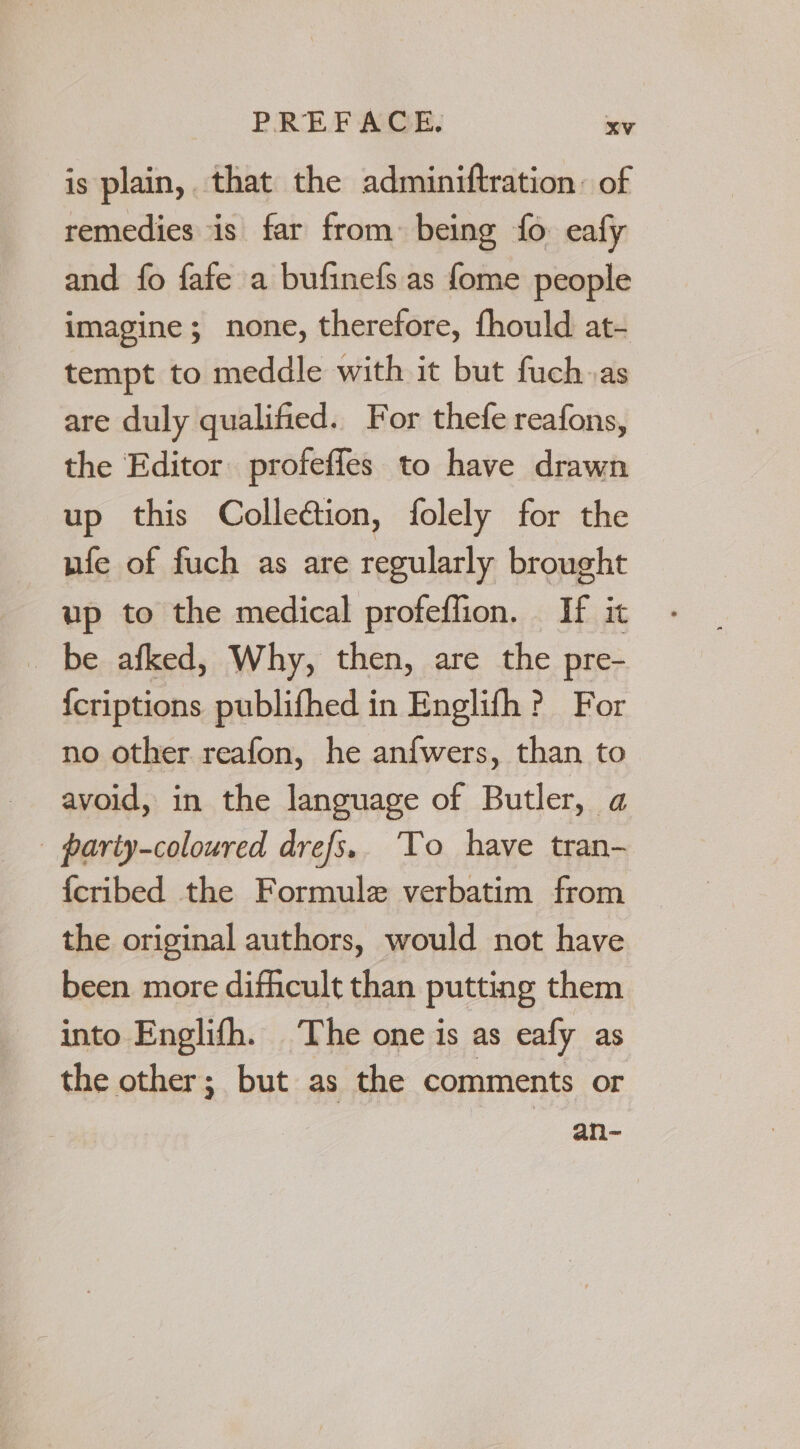 is plain, that the adminiftration: of remedies is far from: being {fo eafy and fo fafe a bufinefs as {ome people imagine; none, therefore, fhould at- tempt to meddle with it but fuch.as are duly qualified. For thefe reafons, the Editor profeffes to have drawn up this Collefion, folely for the ufe of fuch as are regularly brought up to the medical profeffion. If it be afked, Why, then, are the pre- icriptions publifhed in Englifh ? For no other reafon, he anfwers, than to avoid, in the language of Butler, a | pariy-coloured drefs.. To have tran- {cribed the Formule verbatim from the original authors, would not have been more difhcult than putting them into Englifh. The one is as eafy as the other; but as the comments or an-