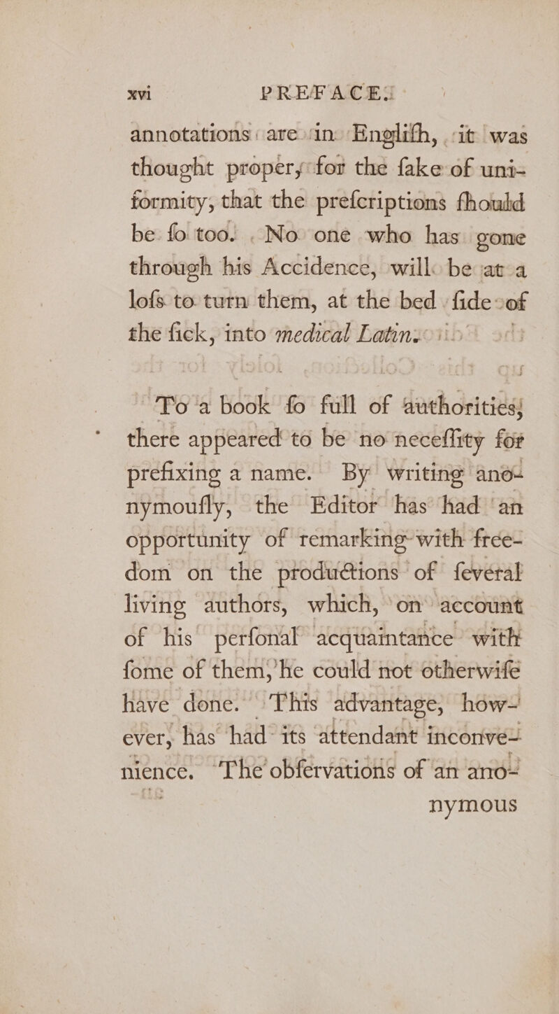 xvl PREFACE! annotations are ‘in Englith, it was thought propery for the fake of uni- formity, that the prefcriptions fhould be. fo too. . Noone who has. gone through his Accidence, will: be ata lofs to. turn them, at the bed - fide of the i into medical Latins: Toa pisenk fo full of F deh dries there appeared to be no neceflity for prefixing a name. By writing ano- nymoufly, the Editor has had ‘an opportunity of remarking- with free- dom on the productions of feveral living authors, which, ‘on account of his perfonal acquaintance: with fome of them) he could not otherwife have done. This advantage, how~ ever, has ‘had: its ‘attendant i inconve= nience. ‘The’ obfervations of an ano~ nymous