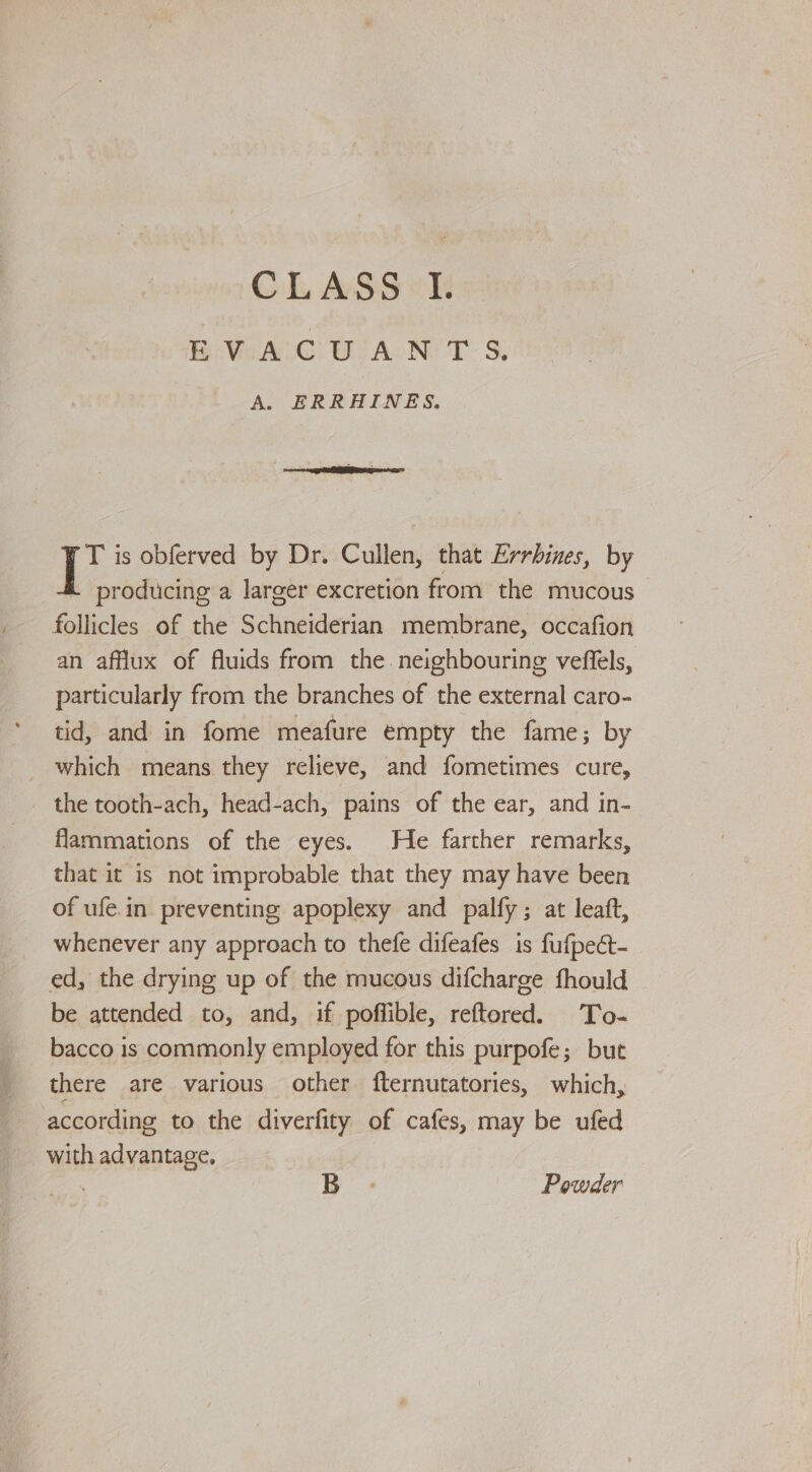 EVACUANTS. A. ERRHAINES. T is obferved by Dr. Cullen, that Errbines, by producing a larger excretion from the mucous follicles of the Schneiderian membrane, occafion an afflux of fluids from the. neighbouring veffels, particularly from the branches of the external caro- tid, and in fome meafure empty the fame; by _ which means they relieve, and fometimes cure, the tooth-ach, head-ach, pains of the ear, and in- flammations of the eyes. He farther remarks, that it is not improbable that they may have been of ufe.in preventing apoplexy and palfy; at leaft, whenever any approach to thefe difeafes is fufpect- ed, the drying up of the mucous difcharge fhould be attended to, and, if poffible, reftored. To- bacco is commonly employed for this purpofe; but there are various other fternutatories, which, according to the diverfity of cafes, may be ufed with advantage, | B Powder