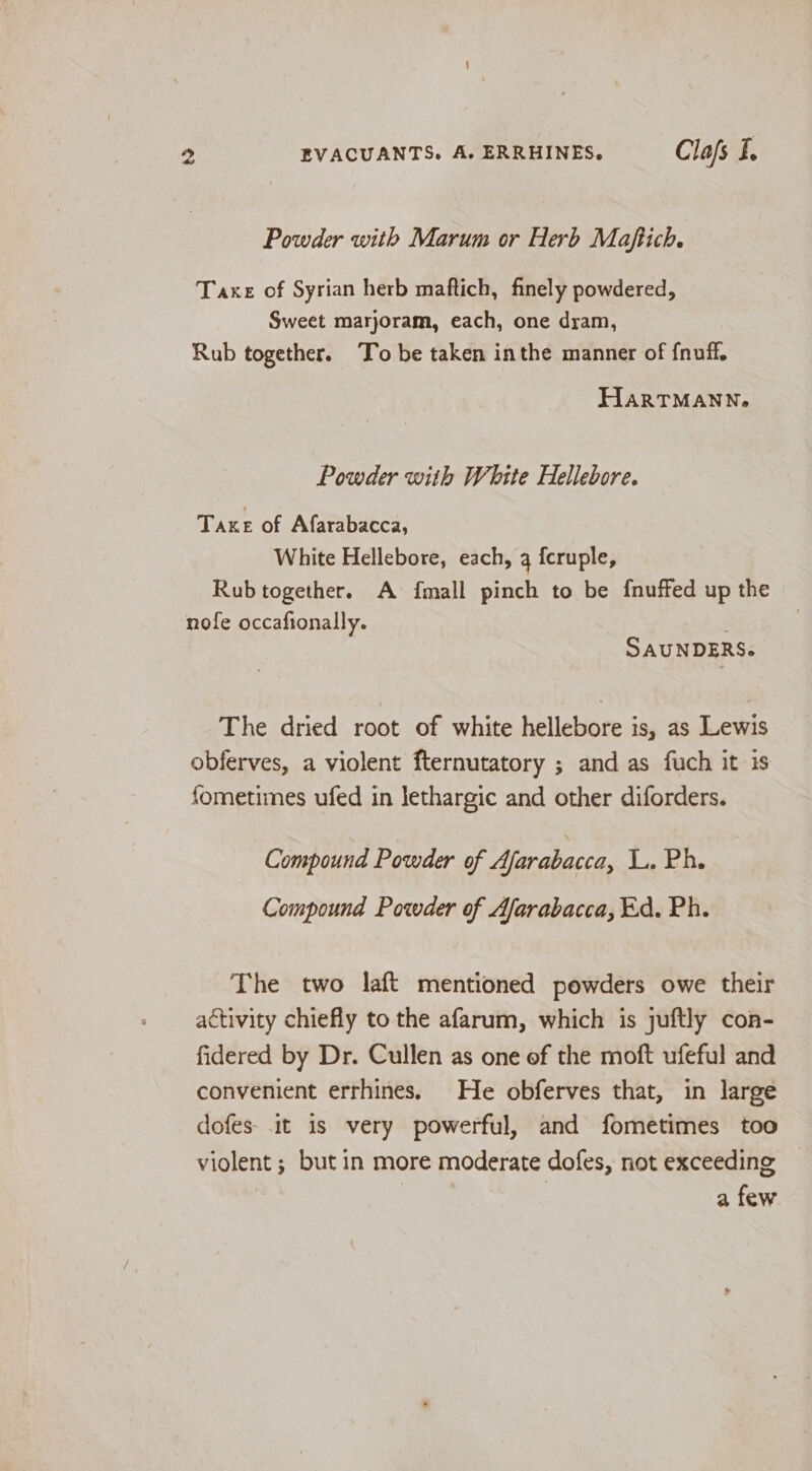 Powder with Marum or Herb Maftich. Taxe of Syrian herb maftich, finely powdered, Sweet marjoram, each, one dram, Rub together. To be taken inthe manner of fnuff, HarTMANN. Powder with White Hellebore. Take of Afarabacca, White Hellebore, each, 4 {cruple, Rub together. A {mall pinch to be f{nuffed up the nofe occafionally. SAUNDERS. The dried root of white hellebore is, as Lewis obferves, a violent fternutatory ; and as fuch it is fometimes ufed in lethargic and other diforders. Compound Powder of Afarabacca, L. Ph. Compound Powder of Afarabacca, Ed. Ph. The two laft mentioned powders owe their activity chiefly to the afarum, which is juftly con- fidered by Dr. Cullen as one of the moft ufeful and convenient errhines. He obferves that, in large dofes it is very powerful, and fometimes too violent; but in more moderate dofes, not exceeding | a few