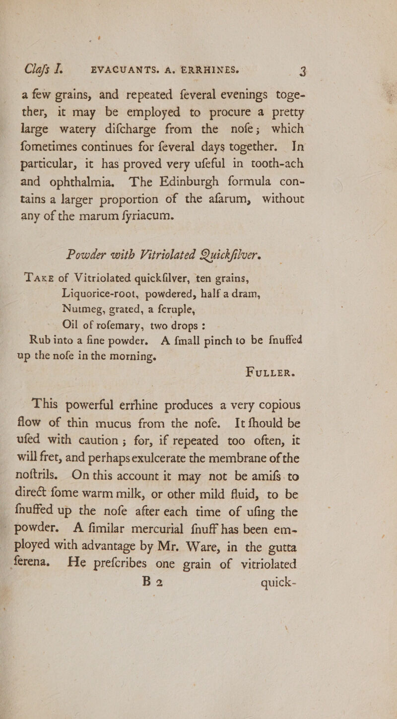a few grains, and repeated feveral evenings toge- ther, it may be employed to procure a pretty large watery difcharge from the nofe; which fometimes continues for feveral days together. In particular, it has proved very ufeful in tooth-ach and ophthalmia. The Edinburgh formula con- tains a larger proportion of the afarum, without any of the marum fyriacum. Powder with Vitriolated Quickfilver. Taxe of Vitriolated quickfilver, ten grains, Liquorice-root, powdered, half a dram, Nutmeg, grated, a fcruple, Oil of rofemary, two drops : Rub into a fine powder. A {mall pinch to be {nuffed up the nofe in the morning. FULLER. This powerful errhine produces a very copious flow of thin mucus from the nofe. It fhould be ufed with caution ; for, if repeated too often, it will fret, and perhaps exulcerate the membrane of the noftrils, On this account it may not be amifs.to direct fome warm milk, or other mild fluid, to be {nuffed up the nofe after each time of ufing the _ powder. A fimilar mercurial fnuff has been em- ployed with advantage by Mr. Ware, in the gutta ferena. He prefcribes one grain of vitriolated B2 quick-