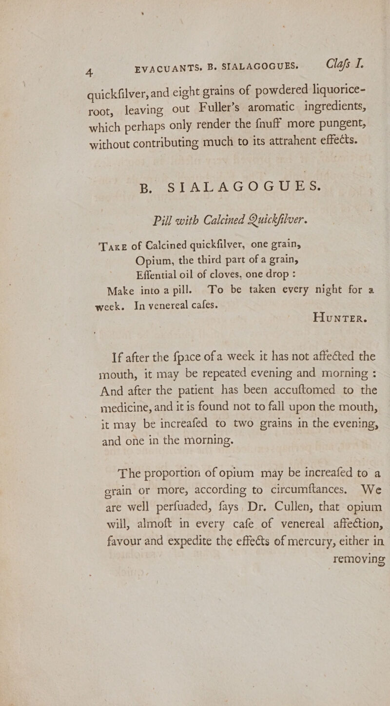 quickfilver, and eight grains of powdered liquorice- root, leaving out Fuller’s aromatic ingredients, which perhaps only render the {nuff more pungent, without contributing much to its attrahent effects. B SITALAGOGUAES. Pill with Calcined Quickfilver. Taxe of Calcined quickfilver, one grain, Opium, the third part of a grain, Effential oil of cloves, one drop : Make into a pill. To be taken every night for a week. In venereal cales. HunNTER. If after the {pace ofa week it has not affected the mouth, it may be repeated evening and morning : And after the patient has been accuftomed to the medicine, and it is found not to fall upon the mouth, it may be increafed to two grains in the evening, and one in the morning. The proportion of opium may be increafed to a grain or more, according to circumftances. We are well perfuaded, fays, Dr. Cullen, that opium will, almoft in every cafe of venereal affection, favour and expedite the effects of mercury, either in removing