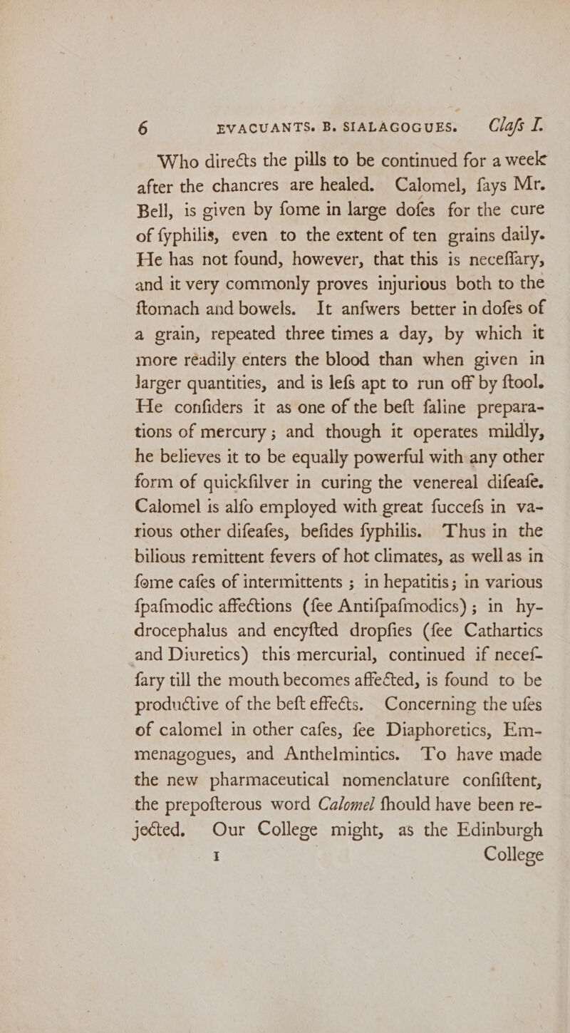 Who direéts the pills to be continued for a week after the chancres are healed. Calomel, fays Mr. Bell, is given by fome in large dofes for the cure of fyphilis, even to the extent of ten grains daily. He has not found, however, that this is neceffary, and it very commonly proves injurious both to the ftomach and bowels. It anfwers better in dofes of a grain, repeated three times a day, by which it more readily enters the blood than when given in Jarger quantities, and is lefs apt to run off by ftool. He confiders it as one of the beft faline prepara- tions of mercury ; and though it operates mildly, he believes it to be equally powerful with any other form of quickfilver in curing the venereal difeafe. Calomel is alfo employed with great fuccefs in va- rious other difeafes, befides fyphilis. Thus in the bilious remittent fevers of hot climates, as wellas in fome cafes of intermittents ; in hepatitis; in various {pafmodic affections (fee Antifpafmodics) ; in hy- drocephalus and encyfted dropfies (fee Cathartics and Diuretics) this mercurial, continued if necef- fary till the mouth becomes affected, is found to be productive of the beft effeéts. Concerning the ufes of calomel in other cafes, fee Diaphoretics, Em- menagogues, and Anthelmintics. To have made the new pharmaceutical nomenclature confiftent, the prepofterous word Calomel fhould have been re- jected. Our College might, as the Edinburgh I | College