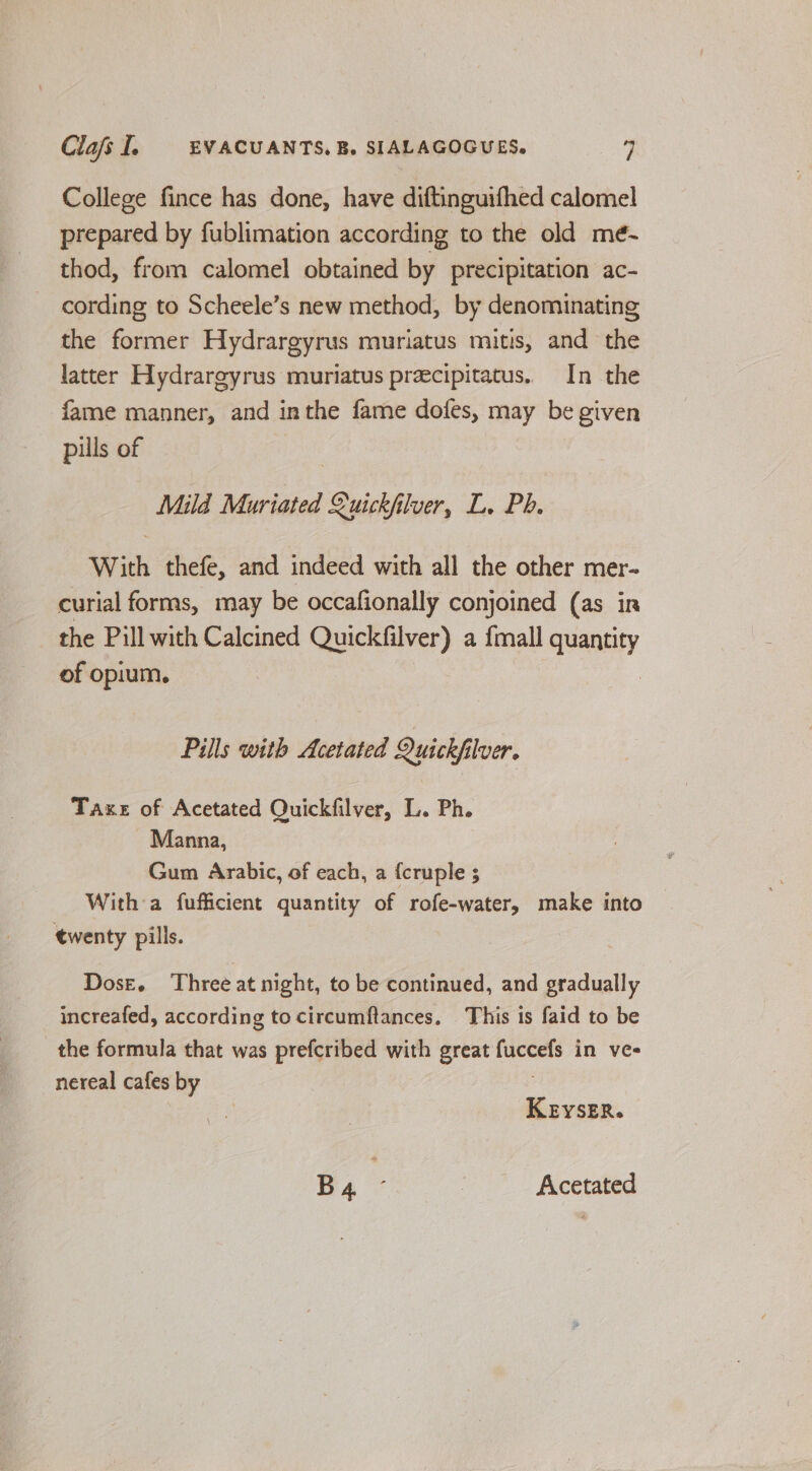 College fince has done, have diftinguifhed calomel prepared by fublimation according to the old mé- thod, from calomel obtained by precipitation ac- cording to Scheele’s new method, by denominating the former Hydrargyrus muriatus mitis, and the latter Hydrargyrus muriatus precipitatus. In the fame manner, and inthe fame dofes, may be given pills of Mild Muriated Quickh lver, L. Ph. With thefe, and indeed with all the other mer- curial forms, may be occafionally conjoined (as ir the Pill with Calcined Quickfilver) a {mall quantity of opium. Pills with Acetated Quickfilver. Taxe of Acetated Quickfilver, L. Ph. Manna, Gum Arabic, of each, a {cruple 5 With a fufficient quantity of rofe-water, make into twenty pills. Dose. Three at night, to be continued, and gradually increafed, according to circumftances. This is faid to be the formula that was prefcribed with great aia in ves nereal cafes by KerysER. B4 - | Acetated